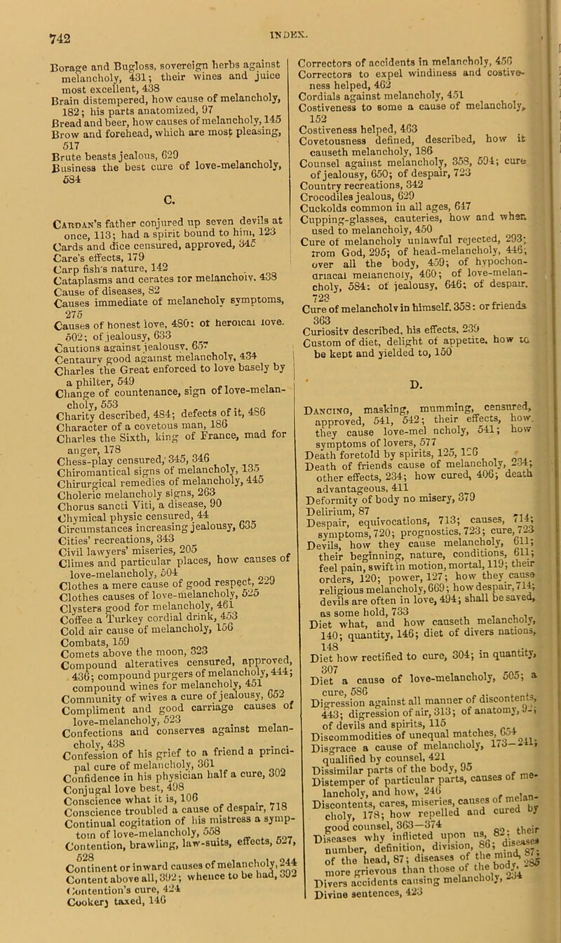 Borage and Bugloss, sovereign lierbs against melancholy, 431; their \vine3 and juice most excellent, 438 Brain distempered, how cause of melancholy, 182; his parts anatomized, 97 Bread and beer, how causes of melancholy, 145 Brow and forehead, which are most pleasing, 517 Brute beasts jealous, G29 Business the best cure of love-melancholy, 584 C. Cardan’s father conjured up seven devils at once, 113; had a spirit bound to him, 123 J Cards and dice censured, approved, 34c Care’s effects, 179 Carp fish's nature, 142 . Cataplasms ana cerates tor melancholy. 4o8 Cause of diseases, 82 Causes immediate of melancholy symptoms, 275 Causes of honest love, 480: ol heroicai love. 502; of jealousy, 633 Cautions asainst jealousy. 657 Centaury good against melancholy, 434 Charles 'the Great enforced to love basely by a philter, 549 Change of countenance, sign of love-melan- choly, 553 Charity described, 484; defects of it, 4bb Character of a covetous man, 186 Charles the Sixth, king of France, mad for anger, 178 Chess-play censured,'345, 346 Chiromantical signs of melancholy, 135 Chirurgical remedies of melancholy, 4.-±o Choleric melancholy signs, 263 Chorus sancti Yiti, a disease, 90 Ohymical physic censured, 44 Circumstances increasing jealousy, bJ5 Cities’ recreations, 343 Civil lawyers’ miseries, 205 Climes and particular places, how causes of love-melancholy, 504 Clothes a mere cause of good respect,_2-y Clothes causes of love-melancholy, 52o Clysters good for melancholy, 461 Coffee a Turkey cordial drink, 453 Cold air cause of melancholy, loG Combats, 159 Comets above the moon, 323 Compound alteratives censured, approved, 436; compound purgers of melancholy, 444; compound wines for melancholy, 4ol Community of wives a cure of jealousy, 05- Compliment and good carriage causes of love-melancholy, 523 . Confections and conserves against melan- choly, 438 , . . Confession of his grief to a friend a princi- pal cure of melancholy, 361 Confidence in his physician half a cure, 302 Conjugal love best, 498 Conscience what it is, 106 „ Q Conscience troubled a cause of despair, 718 Continual cogitation of his mistress a symp- tom of love-melancholy, 558 Contention, brawling, law-suits, effects, 6-7, 628 Continent or inward causes of melancholy, 244 Content above all, 392; whence to be had, 3J2 Contention’s cure, 424 Cookery taxed, 14G Correctors of accidents in melancholy, 456 Correctors to expel windiness and costive- ness helped, 462 Cordials against melancholy, 451 Costiveness to some a cause of melancholy* 152 Costiveness helped, 463 Covetousness defined, described, how it causeth melancholy, 186 Counsel against melancholy, 35S, 594; cure of jealousy, 650; of despair, 723 Country recreations, 342 Crocodiles jealous, 629 Cuckolds common in all ages, 647 Cupping-glasses, cauteries, how and when used to melancholy, 450 Cure of melancholv unlawful rejected, 293; irom God, 295; of head-melancholy, 446; over all the body, 459; of hypochon- ariacai meiancnoly, 460; of love-melan- choly, 584; of jealousy, 646; of despair. 723 Cure of melancholv in himself. 358: or friends 363 . Curiositv described, his effects, -39 Custom of diet, delight of appetite, how ta be kept and yielded to, 150 D. Dancing, masking, mumming, censured, approved, 541, 542; their effects, how. they cause love-mel ncholy, 541; how symptoms of lovers, 577 Death foretold by spirits, 125, 126 * Death of friends cause of melancholy, 234; other effects, 234; how cured, 406; death advantageous, 411 Deformity of body no misery, 3(9 Delirium, 87 ,,, Despair, equivocations, 713; causes, (14; symptoms, 720; prognostics, 723; cure, ! -' Devils, how they cause melancholy, bli; their beginning, nature, conditions, 611; feel pain, swift in motion, mortal, 119; their orders, 120; power, 127; how they cause religious melancholy, 669; how despair, (14, devils are often in love, 494; shall be saved, as some hold, 733 , , Diet what, and how causeth melancholy, 140; quantity, 146; diet of divers nations, 148 Diet how rectified to cure, 304; in quantity, 307 Diet a cause of love-melancholy, 505; a cure, 586 „ Digression against all manner of discontent, 443; digression of air, 313; of anatomy, J-, of devils and spirits, 115 Discommodities of unequal matches, bo Disgrace a cause of melancholy, 1<3— qualified by counsel, 421 Dissimilar parts of the body, 9o Distemper of particular parts, causes of me lancholy, and how, 246 Discontents, cares, miseries causes of mj clioly, 178; how repelled and cuied J good counsel, 363—374 oo. their Diseases why inflicted upon ns, 8- , number, definition, division, 86, dwew of the head, 87; diseases of the mma, more grievous than those of t!1® ^ Divers accidents causing melanchol., Divine sentences, 423