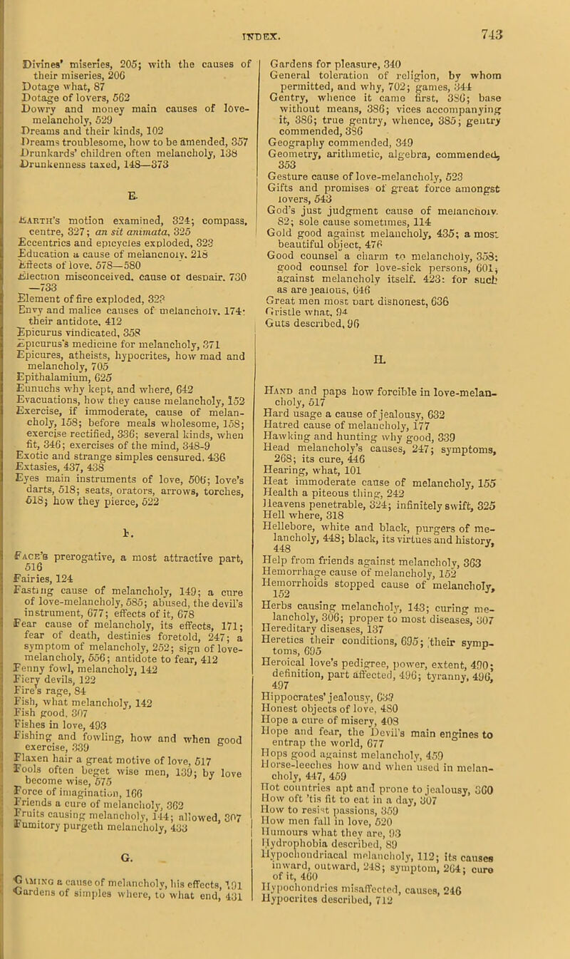 Divines’ miseries, 205; with the causes of their miseries, 206 Dotage what, 87 Dotage of lovers, 5G2 Dowry and money main causes of love- melancholy, 529 Dreams and their kinds, 102 Dreams troublesome, how to be amended, 357 Drunkards’ children often melancholy, 138 Drunkenness taxed, 118—373 E. Earth’s motion examined, 324; compass, centre, 327; an sit animata, 325 Eccentrics and epicycles exploded, 323 Education a cause of melancnoly. 218 Effects of love. 578—580 Election misconceived, cause oi despair. 730 —733 Element of fire exploded, 32? Envy and malice causes of melancholv. 174: their antidote. 412 Epicurus vindicated, 358 Epicurus's medicine for melancholy, 371 Epicures, atheists, hypocrites, how mad and melancholy, 705 Epithalamium, G25 Eunuchs why kept, and where, 642 Evacuations, how they cause melancholy, 152 Exercise, if immoderate, cause of melan- choly, 158; before meals wholesome, 158; exercise rectified, 336; several kinds, when fit, 346; exercises of the mind, 348-9 Exotic and strange simples censured. 436 Extasies, 437, 438 Eyes main instruments of love, 506; love’s darts, 518; seats, orators, arrows, torches, 618; liow they pierce, 522 F. Face’s prerogative, a most attractive part, 516 Fairies, 124 Fasting cause of melancholy, 149; a cure of love-melancholy, 585; abused, the devil’s instrument, G77; effects of it, 678 Fear cause of melancholy, its effects, 171; fear of death, destinies foretold, 247; a symptom of melancholy, 252; sign of love- melancholy, 556; antidote to fear, 412 Fenny fowl, melancholy, 142 Fiery devils, 122 Fire’s rage, 84 Fish, what melancholy, 142 Fish good, 307 Fishes in love, 493 Fishing and fowling, how and when good exercise, 339 Flaxen hair a great motive of love, 517 Fools often beget wise men, 139; by love become wise, 675 Force of imagination, 166 Friends a cure of melancholy, 362 Fruits causing melancholy, 144; allowed, 307 4 umitory purgeth melancholy, 433 G. <3 vming a cause of melancholv, his effects, 191 Gardens of simples where, to what end, 431 I Gardens for pleasure, 340 General toleration of religion, by whom permitted, and why, 702; games, 344 Gentry, whence it came first, 3SG; base without means, 386; vices accompanying it, 386; true gentry, whence, 385; gentry commended, 386 Geography commended, 349 Geometry, arithmetic, algebra, commended. 353 Gesture cause of love-melancholy, 523 Gifts and promises of great force amongst lovers, 543 God’s just judgment cause of meianchoiv. 82; sole cause sometimes, 114 Gold good against melancholy, 435; a most beautiful object. 476 Good counsel a charm to melancholy, 358; good counsel for love-sick persons, 601; against melancholy itself. 423; for such as are jealous, 646 Great men most part disnonest, 636 Gristle what, 9a Guts described, 96 IL Hand and paps how forcible in love-melan- choly, 517 Hard usage a cause of jealousy, 632 Hatred cause of melancholy, 177 Hawking and hunting why good, 339 Head melancholy’s causes, 247; symptoms, 268; its cure, 446 Hearing, what, 101 Heat immoderate cause of melancholy, 155 Health a piteous thing, 242 Heavens penetrable, 324; infinitely swift, 325 Hell where, 318 Hellebore, white and black, purgers of me- lancholy, 448; black, its virtues and history. 448 Help from friends against melancholy, 363 Hemorrhage cause of melancholy, 152 Hemorrhoids stopped cause of melancholy. Herbs causing melancholy, 143; curing me- lancholy, 306; proper to most diseases, 307 Hereditary diseases, 137 Heretics their conditions, 695; their symp- toms, 695 ^ Heroical love’s pedigree, power, extent, 490 • definition, part affected, 496; tyranny, 496* 497 Hippocrates’jealousy, 633 Honest objects of love, 4S0 Hope a cure of misery, 408 Fiope and fear, the Devil's main engines to entrap the world, 677 Hops good against melancholy, 459 Ilorse-leeclies how and when used in melan- choly, 447, 459 Hot countries apt and prone to jealousy, 360 How oft ’tis fit to eat in a day, 307 How to resist passions, 359 How men fall in love, 520 Humours what they are, 93 Hydrophobia described, 89 Hypochondriacal melancholy, 112; its causes nnvard, outward, 248; symptom, 264 ; euro Hypochondrias misaffected, causes, 246 Hypocrites described, 712