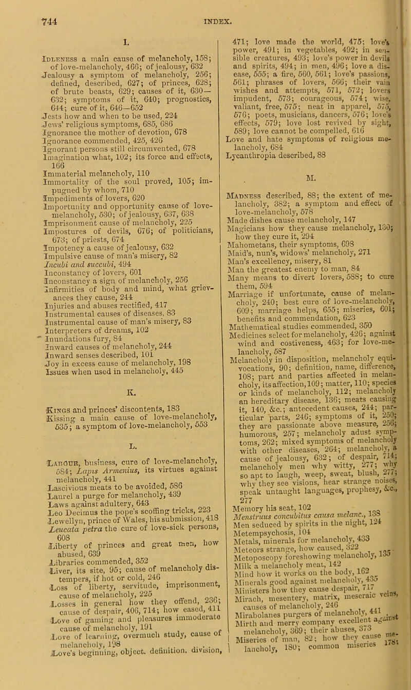 1. Idleness a main cause of melancholy, 158; of love-melancholy, 4G0; of jealousy, G32 Jealousy a symptom of melancholy, 25G; defined, described, 627; of princes, G28; of brute beasts, 629; causes of it, 630— G32; symptoms of it, CIO; prognostics, 044; cure of it, 646—G52 .Jests how and when to be used, 224 Jews’ religious symptoms, 685, 686 Ignorance the mother of devotion, 678 Ignorance commended, 425, 426 Ignorant persons still circumvented, 678 Imagination what, 102; its force and effects, 166 471; love made the world, 475; love’s power, 491; in vegetables, 492; in sen- sible creatures, 493; love’s power in devils and spirits, 494; in men, 496; love a dis- ease, 555; a fire, 560, 561; love’s passions, 561; phrases of lovers, 566; their vain wishes and attempts, 571, 572; lovers impudent, 573; courageous, 574; wise, valiant, free, 575; neat in apparel, 575, 676; poets, musicians, dancers, 676; love's effects, 579; love lost revived by sight, 589; love cannot be compelled, 616 Love and hate symptoms of religious me- lancholy, 6S4 Lycanthropia described, 88 Immaterial melancholy, 110 Immortality of the soul proved, 105; im- pugned by whom, 710 Impediments of lovers, 620 Importunity and opportunity cause of love- melancholy, 530; of jealousy, 637, 638 Imprisonment cause of melancholy, 225 Impostures of devils, 676; of politicians, 673; of priests, 674 3mpotency a cause of jealousy, 632 Impulsive cause of man's misery, 82 Jncubi and succubi, 494 Inconstancy of lovers, 601 Inconstancy a sign of melancholy, 256 Infirmities of body and mind, what griev- ances they cause, 244 Injuries and abuses rectified, 417 Instrumental causes of diseases, 83 Instrumental cause of man’s misery, 83 Interpreters of dreams, 102 Inundations fury, 84 Inward causes of melancholy, 244 Inward senses described, 101 Joy in excess cause of melancholy, 198 Issues when used in melancholy, 445 K. Kings and princes’ discontents, 183 Kissing a main cause of love-melancholy, 635; a symptom of love-melancholy, 553 LaeOUH, business, cure of love-melancholy, 584; Lapis Armenius, its virtues against melancholy, 441 Lascivious meats to be avoided, 58o Laurel a purge for melancholy, 439 Laws against adultery, 643 Leo Decimus the pope’s scoffing tricks, 223 Lewellyn, prince of Wales, his submission, 418 Leucata petra the cure of love-sick persons, 608 , Liberty of princes and great men, how abused, 639 Libraries commended, 352 Liver, its site, 95; cause of melancholy dis- tempers, if hot or cold, 246 Loss of liberty, servitude, imprisonment, cause of melancholy, 225 Losses in general how they offend, 230, cause of despair, 406, 714; how eased, 411 Love of gaming and pleasures immoderate cause of melancholy, 191 Love of learning, overmuch study, cause ot melancholy, 198 .... . . .Love’s beginning, object, definition, division, M. Madness described, 88; the extent of me- lancholy, 382; a symptom and effect of love-melancholy, 578 Made dishes cause melancholy, 147 Magicians how they cause melancholy, 130; how they cure it, 294 Mahometans, their symptoms, G9S Maid’s, nun’s, widows’ melancholy, 271 Man’s excellency, misery, 81 Man the greatest enemy to man, 84 Many means to divert lovers, 588; to cure them, 594 Marriage if unfortunate, cause of melan- choly, 240; best cure of love-melancholy, 609; marriage helps, 655; miseries, 601; benefits and commendation, 623 Mathematical studies commended, 350 Medicines select for melancholy, 426; against wind and costiveness, 463; for love-me- lancholy, 587 Melancholy in disposition, melancholy equi- vocations, 90; definition, name, difference, 10S; part and parties affected in melan- choly, its affection, 109; matter, 110; species or kinds of melancholy, 112; melancholy an hereditary disease, 136; meats causing it, 140, &c.; antecedent causes, 244; par- ticular parts, 246; symptoms of it, 250; they are passionate above measure, 2oo; humorous, 257; melancholy adust symp- toms, 262; mixed symptoms of melancholy with other diseases, 264; melancholy, a cause of j ealousy, 632; of despair, 71 ; melancholy men why witty, 277; why so apt to laugh, weep, sweat, blush, 2/<; why they see visions, hear strange noises, speak untaught languages, prophesy, Lc., 277 Memory his seat, 102 Menstruus concubitus causa mclanc., 13» Men seduced by spirits in the night, 1-4 Metempsychosis, 104 Metals, minerals for melancholy, 4o5 Meteors strange, how caused, 322 Mctoposcopy foreshowing melancholy, 13J Milk a melancholy meat, 142 Mind how it works on the body, lb- Minerals good against melancholy, 435 Ministers how they cause despair, 71/ Mirach, mesentery, matrix, meseraic • causes of melancholy, 246 Mirabolanes purgers of melancholy, 4ui Mirth and merry company excellent afc<- melancholy, 369; their abuses, 3-3 Miseries of man, 82; how they cause ms 1 lancholy, ISO; common miseries