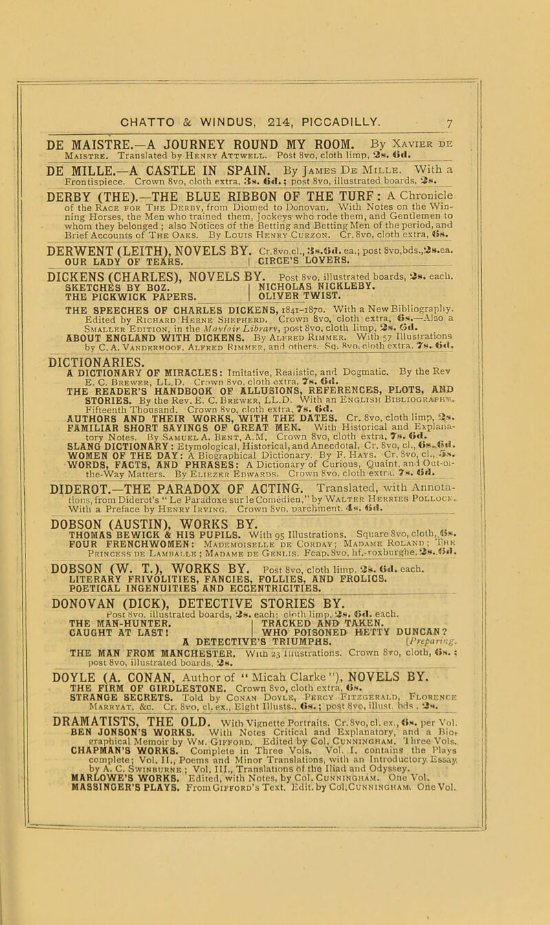 DE MAISTRE.-A JOURNEY ROUND MY ROOM. By Xavier de Maistre. Translated by Henry Attwell. Post 8vo. cloth limp, 2s. Oil. DE MILLE.—A CASTLE IN SPAIN.” By James De Mille. With a Frontispiece. Crown 8vo, cloth extra. 3s, G<1«; post 8vo, illustrated boards. DERBY (THE).—THE BLUE RIBBON OF THE TURF? A Chronicle of the Race for The Derby, from Diomed to Donovan. With Notes on the Win- ning Horses, the Men who trained them, Jockeys who rode them, and Gentlemen to whom they belonged ; also Notices of the Betting and Betting Men of the period, and Brief Accounts of The Oaks. By Louis Henry Curzqn. Cr.8vo, cloth extra, <is. DERWENT (LEITH), NOVELSBY. Cr.8vo,cl., 3s.4><1. ea.; post 8vo,bds.,2s.ea. OUR LADY OF TEARS. j CIRCE’S LOVERS. DICKENS (CHARLES), NOVELS BY. Post 8vo. illustrated hoards, 2s. each. SKETCHES BY BOZ. 1 NICHOLAS NICKLEBY. THE PICKWICK PAPERS. | OLIVER TWIST. THE SPEECHES OF CHARLES DICKENS, 1841-1870. With a New Bibliography. Edited by Richard Herne Shepherd. Crown 8vo, cloth extra, its.—Also a Smaller Edition, in the Mavfnir Librarv, post 8vo, cloth limp. 2s. Gtl. ABOUT ENGLAND WITH DICKENS. By Alfred Rimmer. With 57 Illustrations by C. A. Vandkrhoof. Alfred Rimmer, and others, Sq. 8vo, cloth extra, 7m. <><L DICTIONARIES. A DICTIONARY OF MIRACLES: Imitative, Realistic, and Dogmatic. By the Rev E. C. Brewer, LL.D. Crown 8vo. cloth extra, 7s. 6«H. THE READER’S HANDBOOK OF ALLUSIONS, REFERENCES, PLOTS, AND STORIES. By the Rev. E. C. Brewer, LL.D. With an English Bibliography.. Fifteenth Thousand. Crown 8vo, cloth extra, 7s. <><!. AUTHORS AND THEIR WORKS, WITH THE DATES. Cr. 8vo, cloth limp, 3*. FAMILIAR SHORT SAYINGS OF GREAT MEN. With Historical and Explana- tory Notes. By Samuel A. Bent, A.M. Crown 8vo, cloth extra. 7s. <i«L SLANG DICTIONARY : Etymological, Historical, and Anecdotal. Cr. Svo, cl., WOMEN OF THE DAY: A Biographical Dictionary. By F. Hays. Cr. Svo, cl., ,5s. WORDS, FACTS, AND PHRASES: A Dictionary of Curious, Quaint, and Out-01- the-Way Matters. By Eliezrr Edwards. Crown Svo. cloth extra. 7s.^>«1. DIDEROT —THE PARADOX OF ACTING. Translated, with Annota- tions, from Diderot’s “ Le Paradoxe sur leComedien, by Walter Herries Pollock,. With a Preface by Henry Irving. Crown 8vo, parchment. 4s. <>«1. DOBSON (AUSTIN), WORKS BY.  THOMAS BEWICK & HIS PUPILS. With 95 Illustrations. Square Svo, cloth,,«*. FOUR FRENCHWOMEN: Mademoiselle deCorday; Madame Roland ; Rhk Princess de Lamballe ; Madame de Genlis. Fcap. Svo, hf.-roxburgiie. 2s.,<>«1. DOBSON (W. T.), WORKS BY. Post 8vo, cloth limp. 2k. (id. each. LITERARY FRIVOLITIES, FANCIES, FOLLIES, AND FROLICS. POETICAL INGENUITIES AND ECCENTRICITIES. DONOVAN (DICK), DETECTIVE STORIES BY. Post Svo. illustrated boards, 2s. each; cloth limp, 2s. li<1. each. THE MAN-HUNTER. I TRACKED AND TAKEN. CAUGHT AT LAST! I WHO POISONED HETTY DUNCAN? A DETECTIVE’S TRIUMPHS. [Preparing. THE MAN FROM MANCHESTER. With 23 Illustrations. Crown Svo, cloth, «s. : post 8vo, illustrated boards, 2s. DOYLE (A. CONAN, Author of “ Micah Clarke ), NOVELS BY. THE FIRM OF GIP.DLESTONE. Crown Svo, cloth extra, <is. STRANGE SECRETS. Told by Conan Doyle, Percy Fitzgerald, Florence Marryat, &c. Cr. 8vo, cl. ex., Eight Iilusts., <>s.; post Svo, illust, bds . 2w. DRAMATISTS,-THE OLD' With Vignette Portraits. Cr.Svo, cl. ex., Os. per Vol. BEN JONSON’S WORKS. With Notes Critical and Explanatory, and a Bio, graphical Memoir by Wm. Gifford. Edited by Col. Cunningham, 'three Vols. CHAPMAN’S WORKS. Complete in Three Vols. Vol. I. contains the Plays complete; Vol. II., Poems and Minor Translations, with an Introductory, Essay, by A. C. Swinburne ; Vol. III., Translations of the Iliad and Odyssey. MARLOWE’S WORKS. Edited, with Notes, by Col. Cunningham. One Vol. MASSINGER’S PLAYS. From Gifford’s Text. Edit, by Col.Cunningham, One Vol.