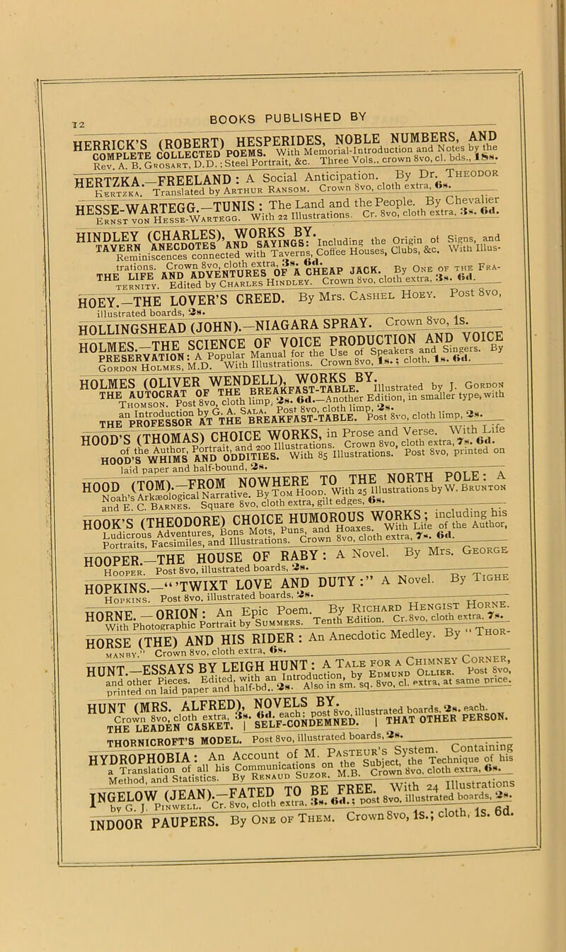 12 ... WFP'RTfK’S (ROBERT) HESPERIDES, NOBLE NUMBERS, AND nrccr WARTFGG —TUNIS : The Land and the People. By Chevalier HES ^HeIsb-Warteg”' With s* Illustrations.,. Cr. Svo.dothcxtra, 6d. ^SSSIte86£ M gjfg HOEY.-THE LOVER’S CREED. By Mrs. Cashel Hoey. Post 8vo, illustrated boards, 3s. —r . “•““S ^rvOU^CTlON AN!,1 V0,« ...“■JSSSSSgS? »vo. =«■ «»’■ «- HOOD’S (THOMAS) CHOICEJVORKS ln Ve«e.^rVuh^Life HOOD'S'WHIMS MDaODDITIES. With 8S illustrations. Post 8vo, printed on laid paper and half-bound, 3s. ——■ “ T Sk. C. Barnes. Square 8vo, cloth extra, gilt edges, <is. —— — HOOK'S (THEODORE) C^OICE^HUM^ROU^W^RKS^mcluding^is Portraits^Facsimiles, and Illustrations. Crown 8vo, Clothextpa, ’?sMi«l. HOOPER —THE HOUSE OF RABY: A Novel Hooper. Post 8vo, illustrated boards, 3s. By Mrs. George 1,CTYA -N ™ HORSE (THE) AND HIS RIDER : An Anecdotic Medley. By man by ” Crown 8vo, cloth extra, 4>s. — — ntici a vc t>v t TTTfU HUNT • A Tale for a Chimney Corner, H U^bi^S^^afd^ap^^aru?half-bd^!1 1NGEL0W ,JEAN,,-FATED TO BE #FREE st 8vo. illustrated boards, 3s. 1 hv G. T. Pin well. Cr. 8vo, cloth extra.-ts. o«.,_vy ——~ aA INDOOR PAUPERS. By Oke of Them. Crown8vo, Is.; cloth, Is. 6d.