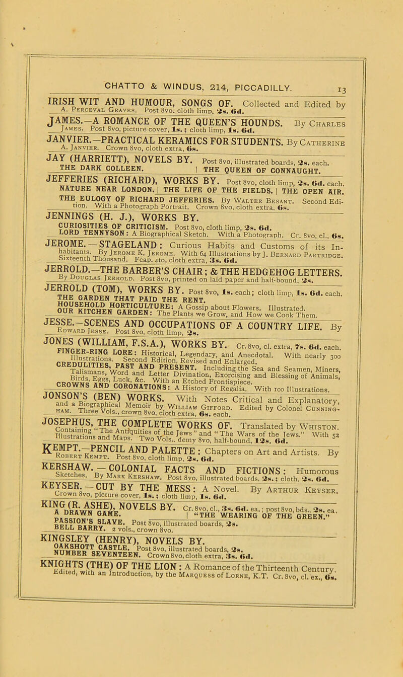 13 IRISH WIT AND HUMOUR, SONGS OF. Collected and Edited by A. Perceval Graves. Post 8vo. cloth limp. 3s. Gd. JAMES.-A ROMANCE OF THE QUEEN’S HOUNDS. By Chari^ James. Post 8vo, picture cover, Is.; cloth limp, Is. Gd. JANVIER. PRACTICAL KERAMICS FOR STUDENTS. By Catherine A- Janvier, Crown 8vo, cloth extra, 6s. JAY (HARRIETT), NOVELS BY. THE DARK COLLEEN. Post 8vo, illustrated boards, 3s. each. THE QUEEN OF CONNAUGHT. JEFFERIES (RICHARD), WORKS BY. Post Svo, cloth limp, 3s. Gd. each. NATURE NEAR LONDON.J_THE LIFE OF THE FIELDS. | THE OPEN AIR. THE EULOGY OF RICHARD JEFFERIES. By Walter Besant. Second Edi-' tiQD. With a Photograph Portrait. Crown 8vo, cloth extra, On. JENNINGS (H. J.), WORKS BY. OF CRITICISM. Post 8vo, cloth limp, 2s. 6<1. LQRD TENNYSON : A Biographical Sketch. With a Photograph. Cr. 8vo, cl., Os. JEROME. — STAGELAND : Curious Habits and Customs of its In- Jer°meLk- Jerome. With 64 Illustrations by J. Bernard Partridge. Sixteenth Thousand. Fcap. 4to, cloth extra, 3s. Oil. JERROLD.- the BARBER’S CHAIR; & THE HEDGEHOG LETTERS. Jerrold. Post 8vo, printed on laid paper and halt-bound 2s. JE^™(nT0M)’ W0RKS BY. Post 8vo, Is. each; cloth limp, Is. Gd. each. u«?r^9.?,RDEN THAT PAID THE RENT. OUR SKITCHF1? r a^nPNTl^E ™A GossiP about Flowers. Illustrated. OUR KITCHEN GARDEN: The Plants we Grow, and How yve Cook Them. JESSE.—SCENES AND OCCUPATIONS OF A COUNTRY LIFE. By Edward Jesse. Post 8vo, cloth limp, 3s. 3 JONKlvri^LAM, F.SXL WORKS BY. Cr.Svo, cl. extra, 7s. Gd. each. FIN?ifu^trmfJ,nsL0?« : Legendary, and Anecdotal. With nearly 300 rRynmiTip2s' d»Sc,,£ 2i£dlt,on' RRVlsed and Enlarged. TaUsmans ’wnfd , 5? RRE®ENT- Including the Sea and Seamen, Miners, Bfrds EeesT,uck Ac Lw'?h Dl^nation, Exorcising and Blessing of Animals, rRnwNc S an Etched Frontispiece. CROWNSAND CORONATIONS: A History of Regalia. With 100 Illustrations. J£?.N) WORKS. With Notes Critical and Explanatory, . HAM. Three Vols* crown^vorJolh^r” £T™™' EdUed by Col°nel Cunning- J0ComRdrT.’“THE CPMPLETE WORKS OF. Translated by Whiston. lustrations Jews ” and “ ThR Wars of the Tews. With S3 uiustrations_and Maps. Two Vols,, demy 8vo, half-bound. 13s. Gd. PALETTE : Chapters on Art and Artists. By Robert Kempt. Post 8vo, cloth limp. 3s. Gd. 3 KEESeS^b7m^LkNIAL PACTS AND FICTIONS: Humorous EKetcnes^jjy Mark Kershaw. Post 8vo, illustrated boards. 3s.; cloth, 3s. Gd. EECrow?8vTTE^ ^HE MESS: A Novel. By Arthur Iveyser. Crown 8vo, picture cover, Is.; cloth limn. Is. Gd. A^DyAWN^??MpR^^EE^ BY. Cr’ 8v0, cl '*• 6<1, ea> I P°st 8vo, bds., 3s. ea. J,™11 GAME. | “THE WEARING OF THE GREEN.” rpi 1 Post 8v0’ illustrated boards, 3s. BELL BARRY^^mlsMjrown 8vo. K ^GSLFY (HENRY), NOVELS BY. nSdTToPost Svo' illustrated boards, 3s. NUMBER SEVjSNj’EEN. Crown8vo,cloth extra, 3s, Gd. KNIGHTS(THE) OF THE LION : A Romance of the Thirteenth Century Edited, with an Introduction, by the Marquess of Lorne, K.T. Cr. Svo, cl. ex. Os.