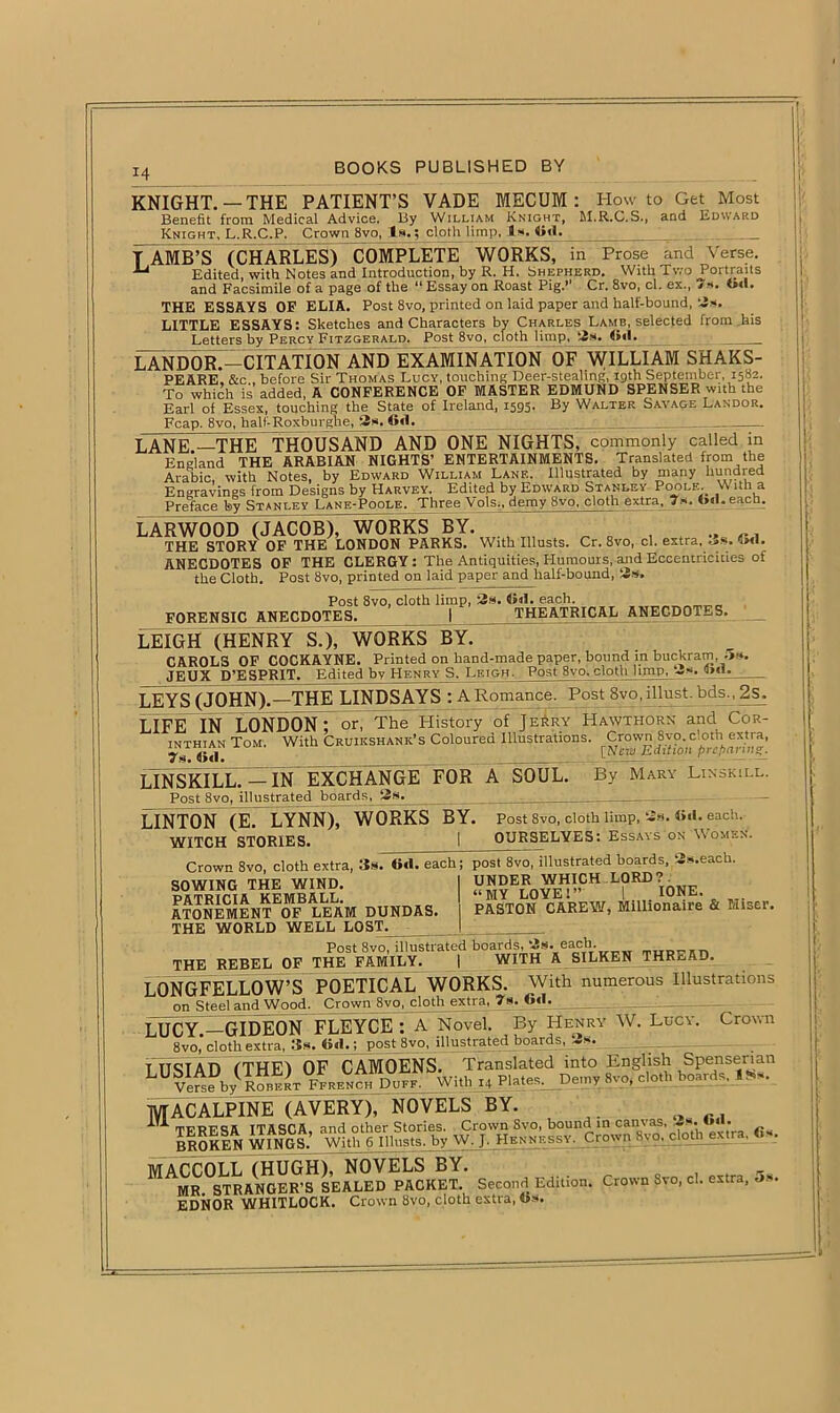 14 KNIGHT. —THE PATIENT’S VADE MECUM: Howto Get Most Benefit from Medical Advice, By William Knight, M.R.G.S., and Edward Knight, L.R.C.P. Crown 8vo, Is.; cloth limp, Is. Cd. : T AMB’S (CHARLES) COMPLETE WORKS, in Prose and Verse. ■“ Edited, with Notes and Introduction, by R. H. Shepherd. With Two Portraits and Facsimile of a page of the “ Essay on Roast Pig.” Cr. 8vo, cl. ex., 7*. t»»l. THE ESSAYS OF ELIA. Post 8vo, printed on laid paper and half-bound, 3*. LITTLE ESSAYS: Sketches and Characters by Charles Lamb, selected from,his Letters by Percy Fitzgerald. Post 8vo, cloth limp, 3s. <><1. 1 iXndorT-citation and examination of WILLIAM SHAKS- PEARE. &c . before Sir Thomas Lucy, touching Deer-stealing, 19th September, 1582. To which is added, A CONFERENCE OF MASTER EDMUND SPENSER with the Earl of Essex, touching the State of Ireland, 1595. By Walter Savage Landor. Fcap. 8vo, half-Roxburghe, 3s. 6>1. LANE.—THE THOUSAND AND ONE NIGHTS, commonly called in England THE ARABIAN NIGHTS’ ENTERTAINMENTS. Translated from the Arabic, with Notes, by Edward William Lane. Illustrated by many hundred Engravings from Designs by Harvey, Edited by Edward Stanley Poole. \\ ith a Preface by Stanley Lane-Poole. Three Vols„ demy 8vo, cloth extra. 7.». «>«l. eacb. LARWOOD (JACOB), WORKS BY. ’ THE STORY OF THE LONDON PARKS. With Illusts. Cr. 8vo, cl. extra, .is. 4m1. ANECDOTES OF THE CLERGY: The Antiquities, Humours, and Eccentricities of the Cloth. Post 8vo, printed on laid paper and half-bound, 3s, Post 8vo, cloth limp, 3s. <»«L each. FORENSIC ANECDOTES. I THEATRICAL ANECDOTES. LEIGH (HENRY S.), WORKS BY. CAROLS OF COCKAYNE. Printed on hand-made paper, bound in buckram, ;>*. JEUX D’ESPRIT. Edited bv Henry S. Leigh- Post 8vo. clotli limp, 3s. mil LEYS (JOHN).—THE LINDSAYS : A Romance. Post Svo.illust. bds., 2s. LIFE IN LONDON; or, The History of Jerry Hawthorn and Cor- inthian Tom. With Cruikshanic’s Coloured Illustrations, Tti, 4>«l. LINSKILL. — IN EXCHANGE FOR A SOUL. Post 8vo, illustrated boards, 3s. LINTON (E. LYNN), WORKS BY. WITCH STORIES. By Mary Lin skill. Post 8vo, cloth limp, k-£s. each. OURSELVES: Essays on Women. Crown 8vo, cloth extra, 3s. Ocl. each; post 8vo, illustrated hoards, Ss.each UNDER WHICH LORD?. “MY LOVE!” I IONE, PASTON CAREW, Millionaire & Miser. SOWING THE WIND. PATRICIA KEMBALL. ATONEMENT OF LEAM DUNDAS. THE WORLD WELL LOST. Post 8vo. illustrated boards, 3s. each. THE REBEL OF THE FAMILY. I WITH A SILKEN THREAD. LONGFELLOW’S POETICAL WORKS. With numerous Illustrations on Steel and Wood. Crown 8vo, cloth extra, 7g.J6<T. ■ LUCY —GIDEON FLEYCE : A Novel. By Henry W. Lucy. Crown 8vo,'cloth extra, 3s. Cd.; post 8vo, illustrated boards, 3s. TITS!AD (THE) OF CAMOENS. Translated into English Spenserian LVerseby Robert FfmhkTh Duff. With U Plates^ Demy 8yo, cloth boards, lgs. MACALPINE (AVERY), NOVELS BY. TERESA ITASCA, and other Stories. Crown Svo, bound in cam 3s. » . BROKEN WINGS. With 6 Illnsts. by W. J. Hbnnessv. C.io\\n h\o. cl ■ •• MACCOLL (HUGH), NOVELS BY. MR STRANGER’S SEALED PACKET. Second Edition. Crown Svo, ci. extra, o*. EDNOR WHITLOCK. Crown Svo, cloth extra, 4>s.