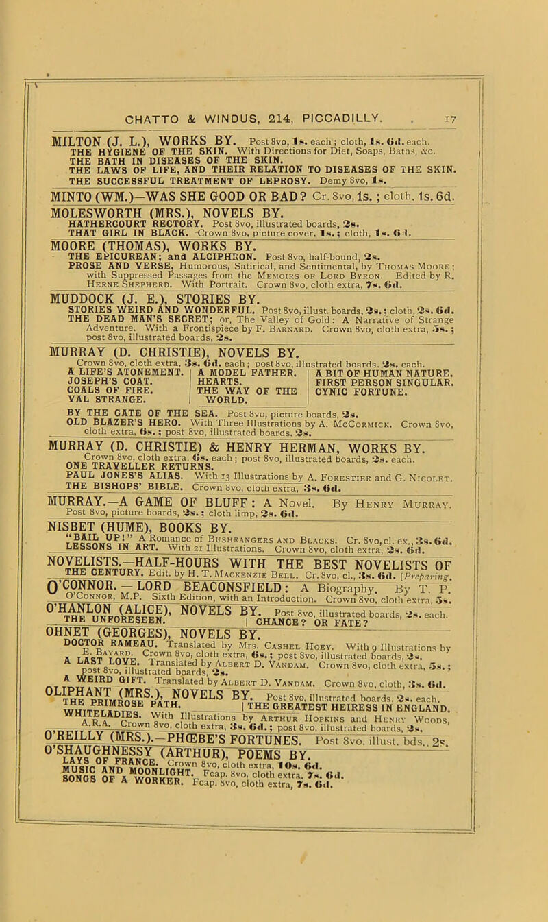 MILTON (J. L.), WORKS BY. Post8vo, Is. each ; cloth, Is. (id.each. THE HYGIENE OF THE SKIN. With Directions for Diet, Soaps, Baths, &c. THE BATH IN DISEASES OF THE SKIN. THE LAWS OF LIFE, AND THEIR RELATION TO DISEASES OF THE SKIN. THE SUCCESSFUL TREATMENT OF LEPROSY. Demy 8vo, Is. MINTO (WM.)-WAS SHE GOOD OR BAD? Cr.8vo.ls.; cloth. Is. 6d. MOLESWORTH (MRS.), NOVELS BY. HATHERCOURT RECTORY. Post 8vo, illustrated boards, 2s. THAT GIRL IN BLACK. Crown 8vo, picture cover. Is.; cloth, Is. Gd. MOORE (THOMAS), WORKS BY. THE EPICUREAN; and ALCIPHRON. Post 8vo, half-bound, 2s. PROSE AND VERSE, Humorous, Satirical, and Sentimental, by Thomas Moore ; with Suppressed Passages from the Memoirs of Lord Byron. Edited by R. Herne Shepherd. With Portrait. Crown 8vo, cloth extra, 7s. Gil. MUDDOCK (J. E.), STORIES BY. STORIES WEIRD AND WONDERFUL. Post 8vo, illust. boards, 2s.; cloth, 2s. Gil. THE DEAD MAN’S SECRET; or, The Valley of Gold: A Narrative of Strange Adventure. With a Frontispiece by F. Barnard. Crown 8vo, cloth extra, 5s.; post 8vo, illustrated boards, 2s. MURRAY (D. CHRISTIE), NOVELS BY. Crown 8vo, cloth extra. Us. Gil. each ; post 8vo, illustrated boards. 2s. each. i T.TVVJC KTAHrMPHT A lHftTlDT n.rrMnn » t. .m „ r, ............ rr A LIFE’S ATONEMENT. JOSEPH’S COAT. COALS OF FIRE. VAL STRANGE. A MODEL FATHER. HEARTS. THE WAY OF THE WORLD. A BIT OF HUMAN NATURE. FIRST PERSON SINGULAR. CYNIC FORTUNE. BY THE GATE OF THE SEA. Post 8vo, picture boards, 2s. OLD BLAZER’S HERO. With Three Illustrations by A. McCormick, Crown 8vo, cloth extra, Gs.; post 8vo, illustrated boards, ‘2«- MURRAY (D. CHRISTIE) & HENRY HERMAN, WORKS BY. Crown 8vo, cloth extra. <>s. each; post 8vo, illustrated boards, 3s. each. ONE TRAVELLER RETURNS. PAUL JONES’S ALIAS. With 13 Illustrations by A. Forestier and G. Nicolet. THE BISHOPS* BIBLE. Crown 8vo, cloth extra, Us. G<I. MURRAY.—A GAME OF BLUFFY A Novel. By Henry Murray. Post 8vo, picture boards, 2s.; cloth limp, 2s. Gil. NISBET (HUME), BOOKS BY. t A£omance of Bushrangers and Blacks. Cr. Svo,cl. ex., Us. Oil. LESSONS IN ART. With 21 Illustrations. Crown 8vo, cloth extra, 2s. Gil. NOVELISTS.-HALF-HOURS WITH THE BEST NOVELISTS OF THE CENTURY. Edit, by H. T. Mackenzie Bell. Cr. 8vo, cl., Us. Gil. fPreparing O’CONNOR. — LORD BEACONSFlELD: A Biography. By T. P.' Q Connor, M.P. Sixth Edition, with an Introduction. Crown 8vo, cloth extra, 5-s. ^^^UNV^SEiS’ N0VELS *'• CaCh' OHNET (GEORGES), NOVELS BY. DOCTOR RAMEAU. Translated by Mrs. Cashel Hoey. With 9 Illustrations by A ijcTnvr Crn Wn ?V.°’JCl0th. extra’ ’ P0Et 8v0- illustrated boards, 2-. R Vii Translated by Albert D. Vandam. Crown 8vo, cloth extra, 5s.; post bvo, illustrated boards, 3*. _ _ GIFT# Translated by Albert D. Vandam. Crown 8vo, doth, Oil. BY- Post Svo, illustrated boards. 2s. each. PATH’ - | THE GREATEST HEIRESS IN ENGLAND. ITELADIES. With Illustrations by Arthur Hopkins and Henry Woods, ,... _Crown 8vo' c'°th extra, Us. G«I.; post Svo. illustrated boards, 2s. 0 REILLY (MRS.).-PHCEBE’S FORTUNES. Post Svo. illust. bds., 2*. ° SlHays o??rancYe (ARTHUR), POEMS BY~ M11 q r r° a n nR S, 8vo’ cloth extra, lOs. Oil. SOtfos OFDAIwnpl?It?JtTV Fcap’ 8vo’ cloth extra- <>«>• SONGS OF A WORKER. Fcap. Svo, cloth extra, 7s. Gil.