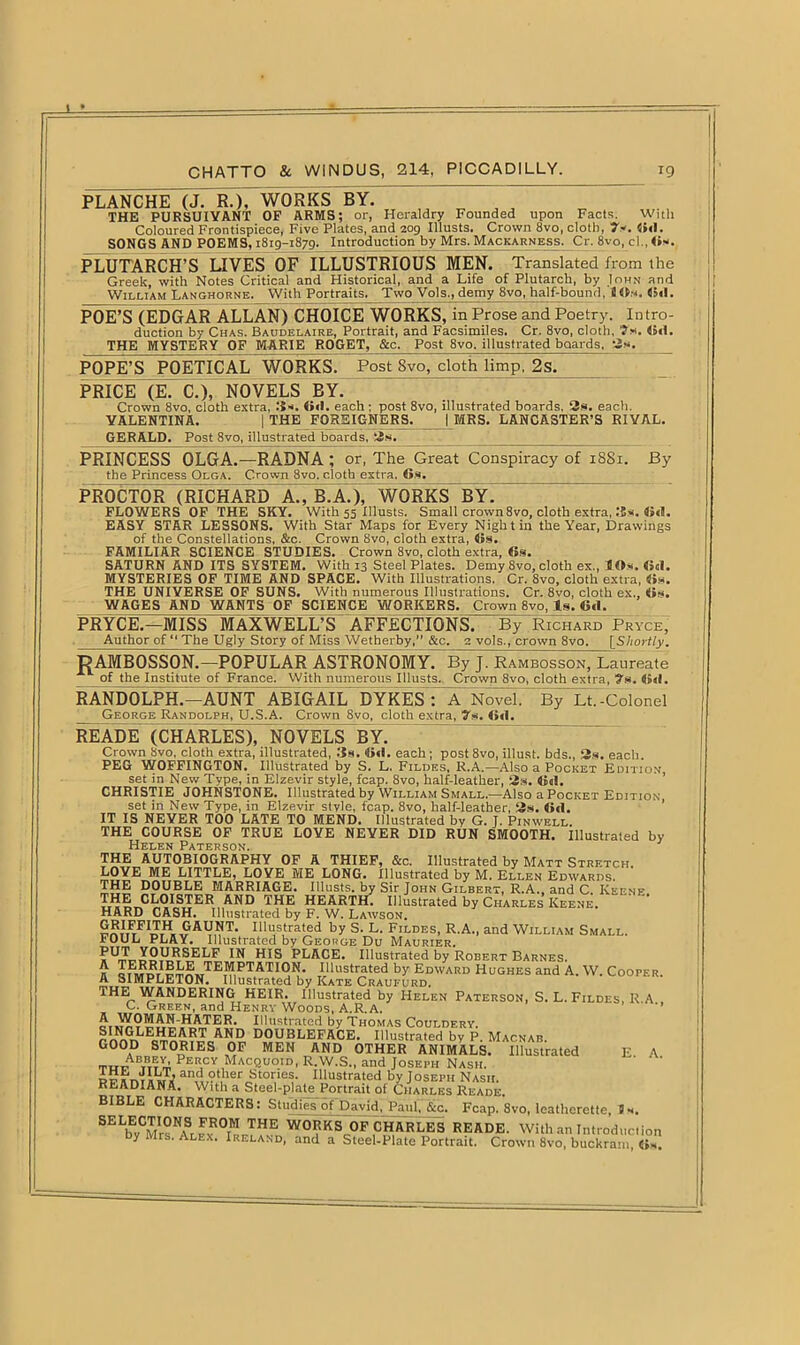 PLANCHE (J. R.), WORKS BY. THE PURSUIVANT OF ARMS; or, Heraldry Founded upon Facts. With Coloured Frontispiece, Five Plates, and 209 Illusts. Crown 8vo, cloth, 7*. 6<l. SONGS AND POEMS, 1819-1879. Introduction by Mrs. Mackarness. Cr. 8vo, cl., 6*. PLUTARCH’S LIVES OF ILLUSTRIOUS MEN. Translated from the Greek, with Notes Critical and Historical, and a Life of Plutarch, by Iohn and William Langhorne. With Portraits^ Two Vols^demy 8vo, half-bound, 8»m. 6<l. POE’S (EDGAR ALLAN) CHOICE WORKS, in Prose and Poetry. Intro- duction by Chas. Baudelaire, Portrait, and Facsimiles. Cr. 8vo, cloth, ’?«. 6«1. THE MYSTERY OF MARIE ROGET, &c. Post 8vo, illustrated boards, 2s. POPE’S POETICAL WORKS. Post 8vo, cloth limp, 2s. PRICE (E. C.), NOVELS BY. Crown 8vo, cloth extra, .‘is. OtI. each; post 8vo, illustrated boards, 2s. each. VALENTINA. | THE FOREIGNERS. (MRS. LANCASTER’S RIVAL. GERALD. Post 8vo, illustrated boards, 2s. PRINCESS OLGA.—RADNA; or, The Great Conspiracy of 1881. By the Princess Olga. Crown 8vo. cloth extra. 6». PROCTOR (RICHARD A., B.A.), WORKS BY. FLOWERS OF THE SKY. With 55 Illusts. Small crown8vo, cloth extra, I5s. 6«l. EASY STAR LESSONS. With Star Maps for Every Nigh tin the Year, Drawings of the Constellations. &c. Crown Svo, cloth extra, 6s. FAMILIAR SCIENCE STUDIES. Crown 8vo, cloth extra, 6s. SATURN AND ITS SYSTEM. With 13 Steel Plates. Demy 8vo, cloth ex., HOs. 60I. MYSTERIES OF TIME AND SPACE. With Illustrations. Cr. 8vo, cloth extra, «s. THE UNIVERSE OF SUNS. With numerous Illustrations. Cr. 8vo, cloth ex., 6s. WAGES AND WANTS OF SCIENCE WORKERS. Crown 8vo, Is. Ctl. PRYCE.—MISS MAXWELL’S AFFECTIONS. By Richard Pryce, Author of “ The Ugly Story of Miss Wetherby,” &c. 2 vols., crown 8vo. [Shortly. PAMBOSSON.—POPULAR ASTRONOMY. By J. Rambosson, Laureate of the Institute of France. With numerous Illusts. Crown 8vo, cloth extra, 7s. (id. RANDOLPH.—AUNT ABIGAIL DYKES : A Novel. By Lt.-Colonel George Randolph, U.S.A. Crown 8vo, cloth extra, 7s. 6«1. READE (CHARLES), NOVELS BY. Crown 8vo, cloth extra, illustrated, Us. 6«l. each ; post 8vo, illust. bds., 2s. each. PEG WOFFINGTON. Illustrated by S. L. Fildes, R.A.—Also a Pocket Edition, set in New Type, in Elzevir style, fcap. 8vo, half-leather, 2s. 6«(. CHRISTIE JOHNSTONE. Illustrated by William Small.—Also a Pocket Edition set in New Type, in Elzevir stvle, fcap. 8vo, half-leather, 2s. 6d. IT IS NEVER TOO LATE TO MEND. Illustrated by G. J. Pinwell. THE COURSE OF TRUE LOVE NEVER DID RUN SMOOTH. Illustrated by Helen Paterson. THE AUTOBIOGRAPHY OF A THIEF, &c. Illustrated by Matt Stretch LOVE ME LITTLE, LOVE ME LONG. Illustrated by M. Ellen Edwards. mSS PPi,.BLE MARRIAGE. Illusts. by Sir John Gilbert, R.A., and C. Keene. CLOISTER AND THE HEARTH. Illustrated by Charles Keene. HARD CASH. Illustrated by F. W. Lawson. GRIFFITH GAUNT. Illustrated by S. L. Fildes, R.A., and William Small. FOUL PLAY. Illustrated by George Du Maurier. ^ MIS PLACE. Illustrated by Robert Barnes. s' «?MnrI^TnHTE?!I,I>T&TI0K’ Dlustrated by Edward Hughes and A. W. Cooper. A SIMPLETON. Illustrated by Kate Craufurd. THE WANDERING HEIR. Illustrated by Helen Paterson, S. L. Fildes, R A C. Green, and Henry Woods, A.R.A. or Illustrated by Thomas Couldery. r ^Gr,LEcIi^RT AND DOUBLEFACE, Illustrated by P. Macnab. GOOD STORIES OF MEN AND OTHER ANIMALS. Illustrated E. A. Amrey, Percy Macquoid, R.W.S., and Joseph Nash. and otller Stories. Illustrated by Joseph Nash. READIANA. With a Steel-plate Portrait of Charles Reade. BIBLE CHARACTERS: Studies~of David, Paul, &c. Fcap. 8vo, leatherette, J s. SELbTMr°NASL1FvROl'!,T^ W0RKS OF CHARLES READE. With an Introduction py Mrs. Alex. Ireland, and a Steel-Plate Portrait. Crown 8vo, buckram 6s.