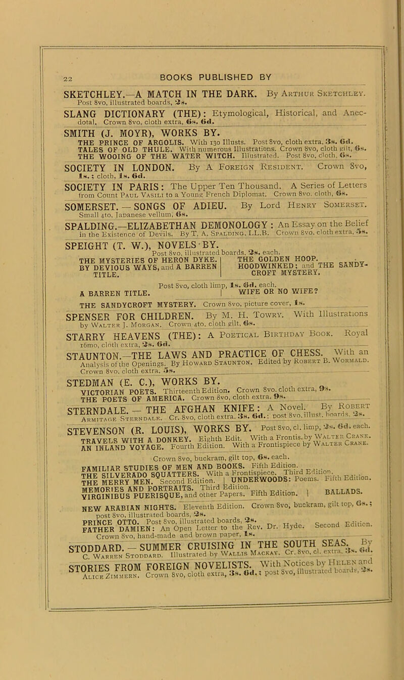 SKETCHLEY.—A MATCH IN THE DARK. By Arthur Sketchley. Post 8vo, illustrated boards, 2«. SLANG DICTIONARY (THE): Etymological, Historical, and Anec- dotal. Crown 8vo, cloth extra, Cm. fid. SMITH (J. MOYR), WORKS BY. • THE PRINCE OF ARGOLIS. With 130 IUusts. Post 8vo, cloth extra. 3*. Gsi. TALES OF OLD THULE. With numerous Illustrations. Crown Svo, cloth gilt, Gs. THE WOOING OF THE WATER WITCH. Illustrated. Post 8vo. cloth. G». SOCIETY IN LONDON. Is.; cloth, 3s. lid. By A Foreign Resident. Crown 8vo, SOCIETY IN PARIS : The Upper Ten Thousand. A Series of Letters from Count Paul Vasili to a Young French Diplomat. Crown 8vo. cloth, Gs- SOMERSET. — SONGS OF ADIEU. Small fro, Japanese vellum, Os By Lord Henry Somerset. SPALDING.—ELIZABETHAN DEMONOLOGY : An Essay on the Belief in the Existence of Devils. By T. A. Spalding. LL.B. Crown 8vo. clotli extra, SPEIGHT (T. w7)TN0VELS • BY. Post 8vo, illustrated boards. 2s. each. THE MYSTERIES OF HERON DYKE. BY DEVIOUS WAYS, and A BARREN TITLE. THE GOLDEN HOOP. HOODWINKED; and THE SANDY- CROFT MYSTERY. Post 8vo, cloth limp, Is. Gal. each. A BARREN TITLE. I WIFE OR NO WIFE? THE SANDYCROFT MYSTERY. Crown 8vo, picture cover. Is. SPENSER FOR CHILDREN. By M. H. Towry. With Illustrations Royal by Walter J. Morgan. Crown fro, cloth gilt, Gs. STARRY HEAVENS (THE): A Poetical Birthday Book. i6mo, cloth extra, 2s. Gal. ___ 1 STAUNTON.—THE LAWS AND PRACTICE OF CHESS. V/’lh an Analysis of the Openings. By Howard Staunton. Edited by Robert B. Wormald. Crown 8vo, cloth extra. 5s. . STEDMAN (ETcoTwORKS BY. VICTORIAN POETS. Thirteenth Edition. Crown 8vo. cloth extra, THE POETS OF AMERICA. Crown Svo, cloth extra. O*. STERNDALE. — THE AFGHAN KNIFE : A Novel By Robert 1 Armitage Sternpale. Cr. 8vo, cloth extra. 3s. Gal.; postjyqillust. hnard^ -»• STEVENSON (R. LOUIS), WORKS BY. Post Svo, cl. limp, 2*. «d. each. tMVPTA WITH A DONKEY. Eighth Edit. With a Frontis.by Walter Crane. AH INLAND VOYAGE. Fourth Edition. With a Frontispiece by Walter Cran . Crown 8vo, buckram, gilt top, Gs. each. FAMILIAR STUDIES OF MEN AND BOOKS. Fifth Edition. twf cai.VFRADO SOUATTERS. With a hrontispiece. 1 bird Edition ThI MERRY MEN. Second Edition. | UNDERWOODS: Poems. F.fth Edition. MEMORIES AND PORTRAITS. Third Edition. rstirdS YIRGINIBUS PUERISQUE, and other Papers. Fifth Edition. | BALLADS. NEW ARABIAN NIGHTS. Eleventh Edition. Crown Svo, buckram, gilt top, Gs.; post 8vo, illustrated boards, 2s. PRINCE OTTO. Post Svo, illustrated hoards, 2s. Qecond Edition. FATHER DAMIEN: An Open Letter to the Rev. Dr. Hjdo. Second Crown Svo, hand-made and brown paper. Is. . _ STK!,=