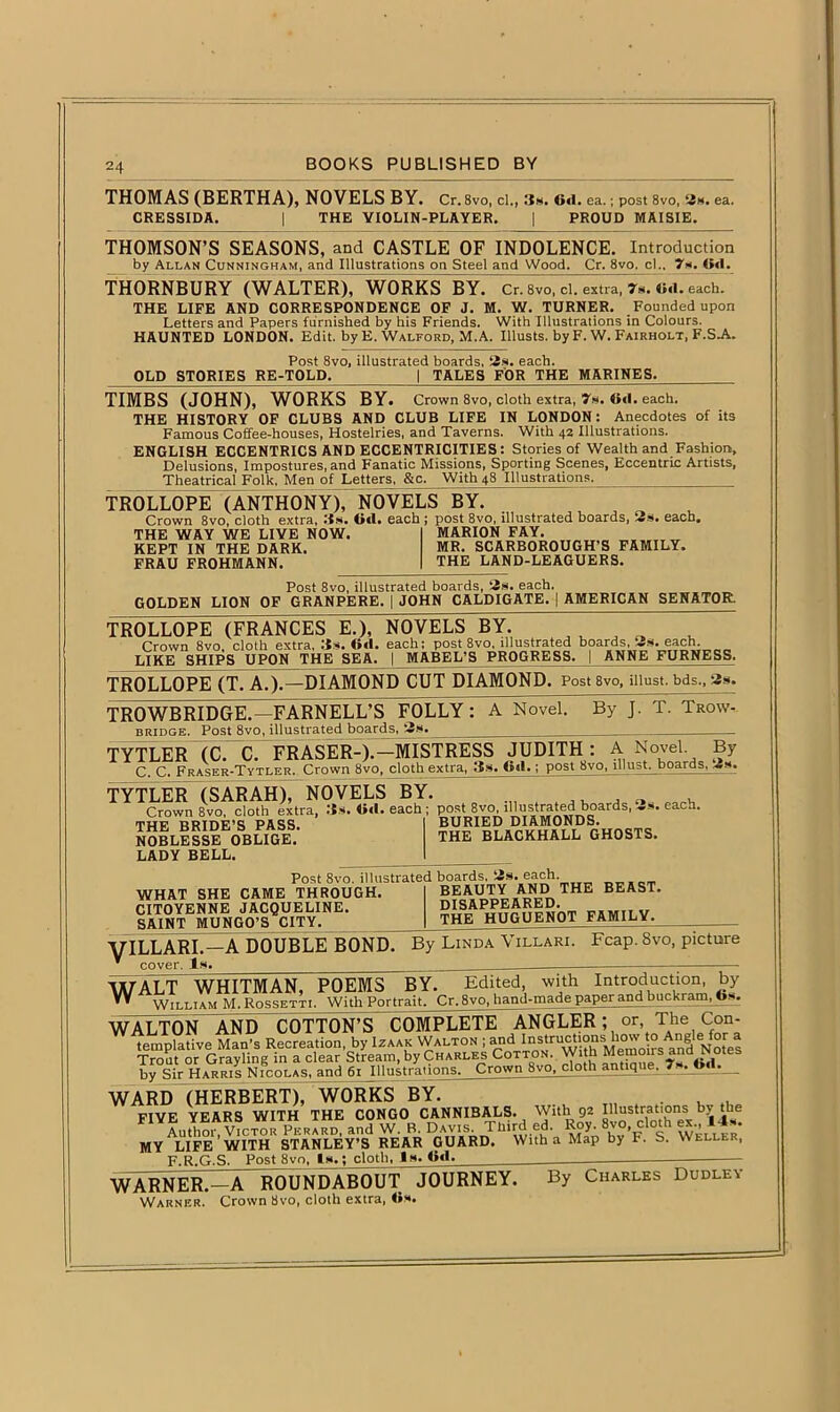 THOMAS (BERTHA), NOVELS BY. Cr. 8vo, cl., 3h. 6<1. ea.; post 8vo, 62h, ea. CRESSIDA. | THE VIOLIN-PLAYER. | PROUD MAISIE. THOMSON’S SEASONS, and CASTLE OF INDOLENCE. Introduction by Allan Cunningham, and Illustrations on Steel and Wood. Cr. 8vo. cl.. 7*. (id. THORNBURY (WALTER), WORKS BY. Cr. 8vo, cl. extra, 7m. (id. each. THE LIFE AND CORRESPONDENCE OF J. M. W. TURNER. Founded upon Letters and Papers furnished by his Friends. With Illustrations in Colours. HAUNTED LONDON. Edit, by E. Walford, M.A. Illusts. by F. W. Fairholt, F.S.A. Post 8vo, illustrated boards, 2s. each. OLD STORIES RE-TOLD. | TALES FOR THE MARINES. TIMBS (JOHN), WORKS BY. Crown 8vo, cloth extra, 7s. 6(1. each. THE HISTORY OF CLUBS AND CLUB LIFE IN LONDON: Anecdotes of its Famous Coffee-houses, Hostelries, and Taverns. With 42 Illustrations. ENGLISH ECCENTRICS AND ECCENTRICITIES: Stories of Wealth and Fashion, Delusions, Impostures, and Fanatic Missions, Sporting Scenes, Eccentric Artists, Theatrical Folk, Men of Letters, &c. With 48 Illustrations. TROLLOPE (ANTHONY), NOVELS BY. Crown 8vo, cloth extra, 3s. (id. each ; post 8vo, illustrated boards, 2s. each. THE WAY WE LIVE NOW. KEPT IN THE DARK. FRAU FROHMANN. MARION FAY. MR. SCARBOROUGH’S FAMILY. THE LAND-LEAGUERS. Post 8vo, illustrated boards, 2s. each. GOLDEN LION OF GRANPERE. | JOHN CALDIGATE. | AMERICAN SENATOR TROLLOPE (FRANCES E.), NOVELS BY. ~ Crown 8vo, cloth extra, :is. (id. each; post 8vo, illustrated boards, 2s. each. LIKE SHIPS UPON THE SEA. | MABEL’S PROGRESS. | ANNE FURNESS, TROLLOPE (T. A.).—DIAMOND CUT DIAMOND. Post 8vo, must, bds., 2s. TROWBRIDGE.—FARNELL'S FOLLY : A Novel. bridge. Post 8vo, illustrated boards, By J. T. Trow-- TYTLER (C. C. FRASER-).—MISTRESS JUDITH : A Novel By C. C. Fraser-Tytler. Crown 8vo, cloth extra, 3s. Otl.; post 8vo, lllust. boards, TYTLElT(SARAH), NOVELS BY. . Crown 8vo, cloth extra, .’is. (id. each ; postt 8vo i»st«ted boards, 2s. each. THE BRIDE'S PASS. NOBLESSE OBLIGE. LADY BELL. BURIED DIAMONDS. THE BLACKHALL GHOSTS. WHAT SHE CAME THROUGH. CITOYENNE JACQUELINE. SAINT MUNGO’S CITY. Post 8vo. illustrated boards. 2s. each. BEAUTY AND THE BEAST. DISAPPEARED. THE HUGUENOT FAMILY. yiLLARI.—A DOUBLE BOND. By Linda Villari. Fcap. 8vo, picture * cover. Is. ;— WALT^ WHITMAN, POEMS BY. Edited, with Introduction, by W AWilliam M. Rossetti. With Portrait. Cr, 8vo, hand-made paper and buckram, bs. WALTON AND COTTON’S COMPLETE ANGLER; or The Con- templative Man’s Recreation, by Izaak Walton ; and Instructions how to Angle for a Trout or Grayling in a clear Stream, by Charles Cotton. With Memoirs and Notes bv Sir HARms NicoLAS, and 61 Illustrations. Crown 8vo, cloth antique, ?»■ Od._ WARD (HERBERT), WORKS BY. T1, „ FIVE YEARS WITH THE CONGO CANNIBALS. With 92 Illustrations b> the Ltho*vTctor PKRAUD and W. B. Davis. Thirdl ed. Roy. 8vO cloth ex., 14s. MY LIFE WITH STANLEY’S REAR GUARD. With a Map by F. S. Weller, F.R.G.S. Post 8vo, (s.; cloth, is. (id. _ WARNER. - A ROUNDABOUT JOURNEY. By Charles Dudley Warner. Crown 8vo, cloth extra, (is.