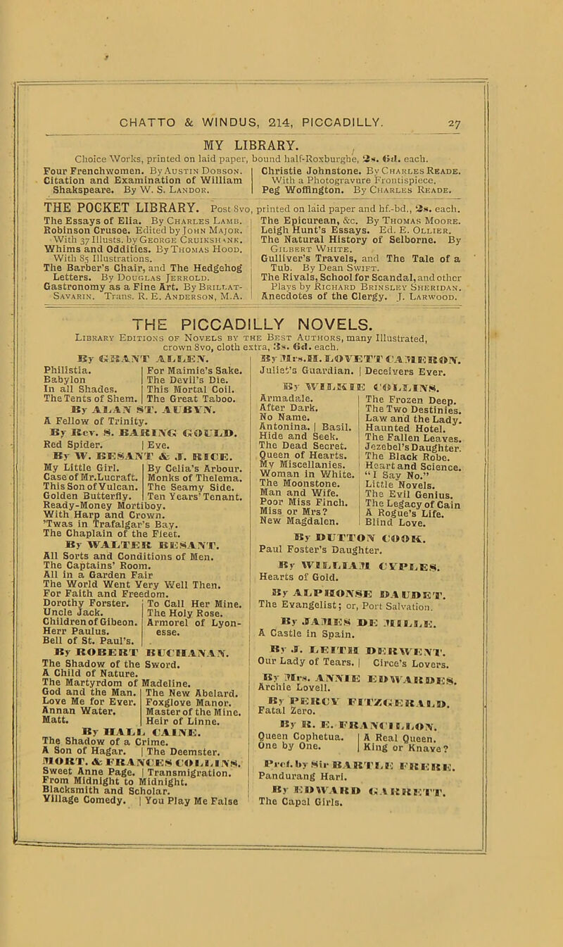 MY LIBRARY. Choice Works, printed on laid paper, bound half-Roxburghe, I>«1. each. Four Frenchwomen. By Austin Dobson. Citation and Examination of William Shakspeare. By W. S. Landor. THE POCKET LIBRARY. Post Svo, The Essays of Elia. By Charles Lamb. Robinson Crusoe. Edited by John Major. With 37lllusts. by George Cruiksiun k. Whims and Oddities. By Thomas Hood. With 85 Illustrations. The Barber's Chair, and The Hedgehog Letters. By Douglas Jerrold. Gastronomy as a Fine Art. By Brillat- Savarin. Trans. R. E. Anderson, M.A. Christie Johnstone. By Charles Reade. With a Photogravure Frontispiece. Peg Woffington. By Charles Reade. printed on laid paper and hf.-bd., ‘.is. each. The Epicurean, &c. By Thomas Moore. Leigh Hunt’s Essays. Ed. E. Ollier. The Natural History of Selbornc. By Gilbert White. Gulliver’s Travels, and The Tale of a Tub. By Dean Swift. The Rivals, School for Scandal, and other Plays by Richard Brinsley Sheridan. Anecdotes of the Clergy. T. Larwood. THE PICCADILLY NOVELS. Library Editions of Novels by crown 8vo, cloth By GBAiVT AEUJEN. Philistia. I For Maimie’s Sake. Eabylon | The Devil’s Die. In all Shades. I This Mortal Coil. The Tents of Shem. | The Great Taboo. By ALAN ST. AI BV>. A Fellow of Trinity. By Key. S. BARING GOULD. Red Spider. | Eve. By W. BE SANT & A. RICE. the Best Authors, many Illustrated, extra. Us. 6«I. each. By Mrs.03. LOVETT CA3IERON. Juliet’s Guardian. | Deceivers Ever. By WIEIKIE 4'OLLIlVg. By Celia's Arbour. Monks of Thelema. The Seamy Side. Ten Years’Tenant. My Little Girl. Case of Mr.Lucraft. This Son of Vulcan. Golden Butterfly. Ready-Money Mortiboy With Harp and Crown. ’Twas in Trafalgar’s Bay. The Chaplain of the Fleet. By WALTER B Hi SANT. All Sorts and Conditions of Men. The Captains’ Room. All in a Garden Fair The World Went Very Well Then. For Faith and Freedom. To Call Her Mine. The Holy Rose. Armorel of Lyon- esse. Dorothy Forster. Uncle Jack. Children of Gibeon. Herr Paulus. Bell of St. Paul’s. By ROBERT BUCHANAN. The Shadow of the Sword. A Child of Nature. The Martyrdom of Madeline. God and the Man- Love Me for Ever. Annan Water. Matt. By HALL The Shadow of a Crime. A Son of Hagar. | The Deemster. MORT. & FRANCES COLLINS. Sweet Anne Page. | Transmigration. From Midnight to Midnight. Blacksmith and Scholar. Village Comedy. | You Play Me False The New Abelard. Foxglove Manor. Master of the Mine. Heir of Linne. CAINE. Armadale. After Dark. No Name. Antonina. | Basil. Hide and Seek. The Dead Secret. Queen of Hearts. My Miscellanies. Woman in White. The Moonstone. Man and Wife. Poor Miss Finch. Miss or Mrs? New Magdalen. The Frozen Deep. The Two Destinies. Law and the Lady. Haunted Hotel. The Fallen Leaves. Jezebel’s Daughter. 1 The Black Robe. 1 Heart and Science. “ I Say No.” Little Novels. The Evil Genius. The Legacy of Cain | A Rogue’s Life. Blind Love. By BUTTON COOES. Paul Foster’s Daughter. By WILLIAM CVPLES. | Hearts of Gold. BSy ALPHONSE DAUDRT. ! The Evangelist; or, Port Salvation. By JTA1UES BE IHfiES.E. A Castle in Spain. By .0. LEITH BB'JIiWENT. ; Our Lady of Tears. | Circe’s Lovers. By Mrs. ANNIE EBWAEEBES Archie Lovell. By PERCY FITZGERALD Fatal Zero. By R. E. FRA NIT B.EON. Queen Cophetua. I A Real Queen. One by One. | King or Knave? Bi ol, by Sii- BART I, E F BE e jj u. Pandurang Hari. By EDWARD GARRETT. The Capel Girls.