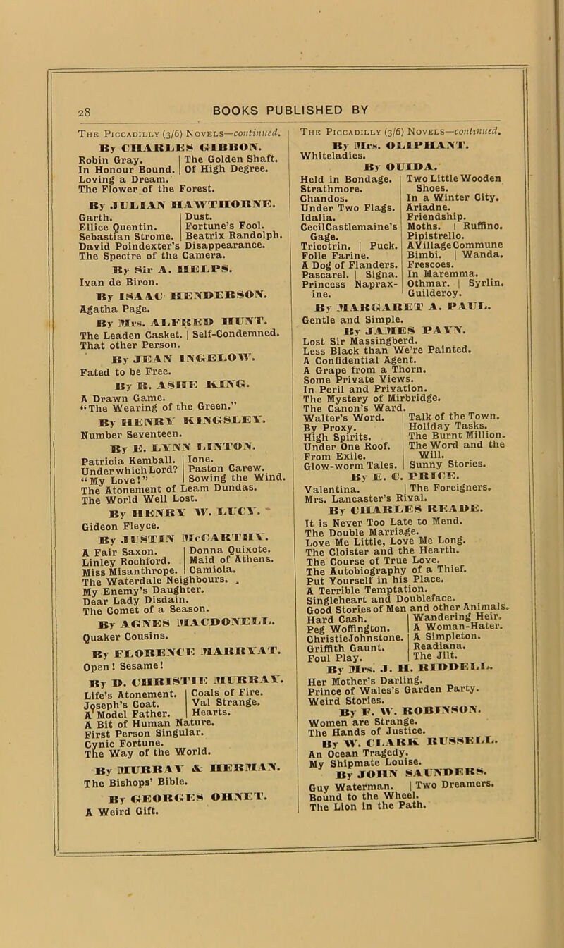 The Piccadilly (3/6) Novels—continued. By CHARLES GIBBON. Robin Gray. I The Golden Shaft. In Honour Bound. | Of High Degree. Loving a Dream. The Flower , of the Forest. By JULIAN HAWTHORNE. Garth. Ellice Quentin. Sebastian Strome. David Poindexter’s Disappearance. The Spectre of the Camera. By Sir A. HELPS. Ivan de Biron. By ISA AC- HENDERSON. Agatha Page. By Mrs. ALFRED HUNT. The Leaden Casket. | Self-Condemned. That other Person. By JEAN INGEL©IV. Fated to be Free. By R. ASHE RING. A Drawn Game. “The Wearing of the Green. By HEART KINGSLEV. Number Seventeen. By E. LYNN LINTON. Patricia Kemball. Under which Lord? “My Love!” - The Atonement of Learn Dundas. The World Well Lost. By HENRY XV. LUCY. Gideon Fleyce. By JUSTIN McCABTHV Donna Quixote. Maid of Athens. Camiola. The Piccadilly (3/6) Novels—continued. By Mrs. OLIPIIANT. Whiteladies. Dust. Fortune’s Fool. Beatrix Randolph. lone. Paston Carew. Sowing the Wind. A Fair Saxon. Linley Rochford. Miss Misanthrope. The Waterdale Neighbours. My Enemy’s Daughter. Dear Lady Disdain. The Comet of a Season. By AGNES MACDONELL. Quaker Cousins. By FLORENCE MARBYAT. Open! Sesame! By D. CHRISTIE MURRAY. Life’s Atonement. Coals of Fire. Joseph’s Coat. Val Strange. AT Model Father. Hearts. A Bit of Human Nature. First Person Singular. Cynic Fortune. The Way of the World. By MURRAY Sc HERMAN. The Bishops’ Bible. By GEORGES OIINET. A Weird Gift. Held in Bondage Strathmore. Chandos. Under Two Flags. Idalia. CecilCastlemaine’s Gage. Tricotrin. | Puck. Folle Farine. A Dog of Flanders. Pascarel. | Signa. Princess Naprax- ine. By Ol'IDA. Two Little Wooden Shoes. In a Winter City. Ariadne. Friendship. Moths. I Rufiino. Pipistrello. A Village Commune Bimbi. | Wanda. Frescoes. In Maremma. Syrlin. Othmar. , Guilderoy. By MARGARET A. PAUL. Gentle and Simple. By JAMES PAVN. Lost Sir Massingberd. Less Black than We’re Painted. A Confidential Agent. A Grape from a Thorn. Some Private Views. In Peril and Privation. The Mystery of Mirbridge. The Canon’s Ward. Talk of the Town. Holiday Tasks. The Burnt Million. The Word and the Will. Sunny Stories. PRICE. The Foreigners. Walter’s Word. By Proxy. High Spirits. Under One Roof. From Exile. Glow-worm Tales. By E. C Valentina. , Mrs. Lancaster’s Rival. By CHARLES REA HE. It is Never Too Late to Mend. The Double Marriage. Love Me Little, Love Me Long. The Cloister and the Hearth. The Course of True Love. The Autobiography of a Thief. Put Yourself in his Place. A Terrible Temptation. Singleheart and Doubleface. Good Stories of Men and other Animals Wandering Heir. A Woman-Hater. A Simpleton. Readiana. The Jilt. Hard Cash. Peg Woffington. Christie John stone. Griffith Gaunt. Foul Play. By Mis. .T. H. RIDDELL. Her Mother’s Darling. Prince of Wales’s Garden Party. Weird Stories. By F. IV. ROBINSON. Women are Strange. The Hands of Justice. By IV. CLARK. RUSSELL. An Ocean Tragedy. My Shipmate Louise. By JOHN SAUNDERS. Guy Waterman. | Two Dreamers. Bound to the Wheel. The Lion in the Path.