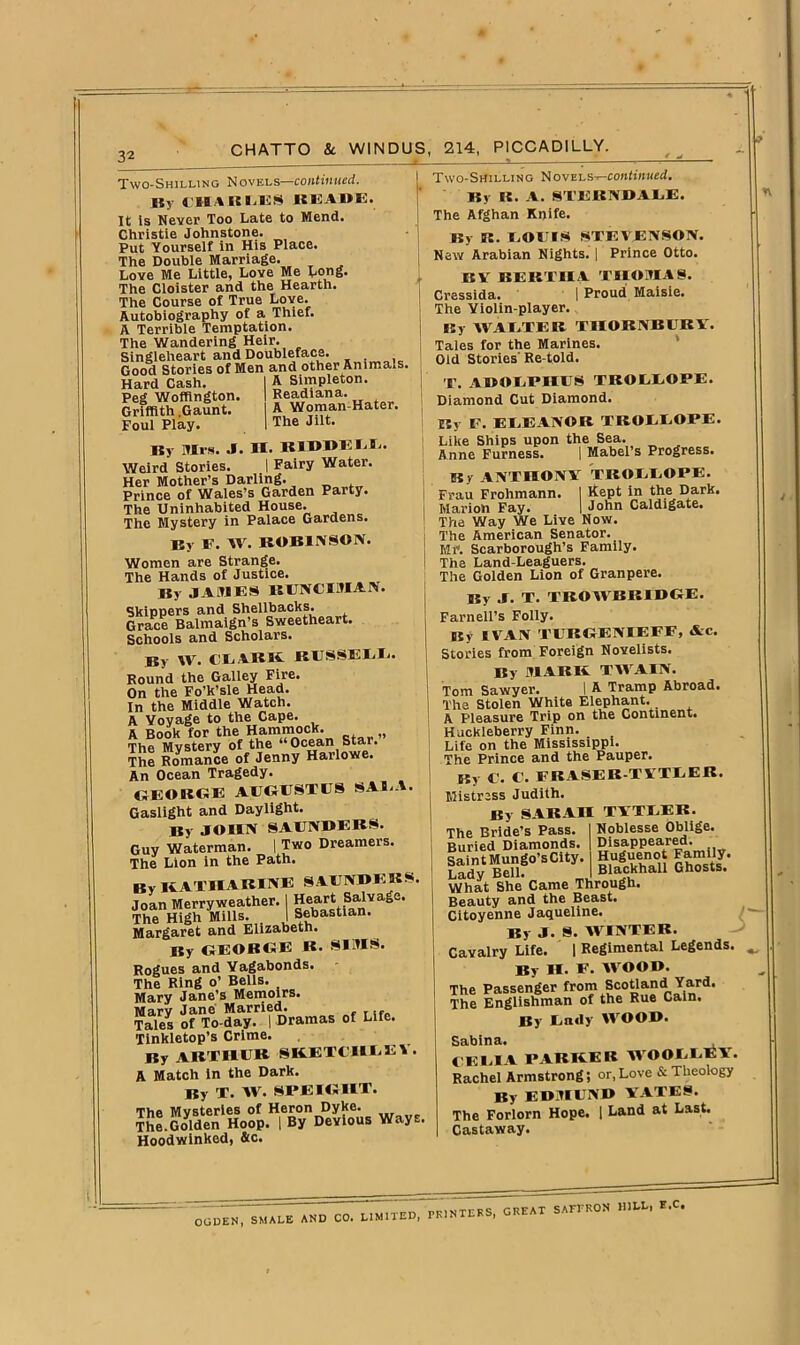 32 Two-Shilling Novels—continued. By CHARLUS BISAOK. It is Never Too Late to Mend. Christie Johnstone. Put Yourself in His Place. The Double Marriage. Love Me Little, Love Me Long. The Cloister and the Hearth. The Course of True Love. Autobiography of a Thief. A Terrible Temptation. The Wandering Heir. Singleheart and Doubleface. . Good Stories of Men and other Animals. Hard Cash. Peg Woffington. Griffith Gaunt. Foul Play. A Simpleton. Readiana. A Woman-Hater. The Jilt. By Mrs. J. H. BIBDLLL. Weird Stories. I Fairy Water. Her Mother’s Darling. Prince of Wales’s Garden Party. The Uninhabited House. The Mystery in Palace Gardens. Bv F. W. ROBINSON. Women are Strange. The Hands of Justice. By JAMES BUNCIMAPf. Skippers and Shellbacks. Grace Balmaign’s Sweetheart. Schools and Scholars. By W. CLARK RUSSELL. Round the Galley Fire. On the Fo’k’sle Head. In the Middle Watch. A Voyage to the Cape. A Book for the Hammock. The Mystery of the Ocean Star. The Romance of Jenny Harlowe. An Ocean Tragedy. GEORGE AUGUSTES SAB.A. Gaslight and Daylight. By JOHN SAUNBEBS. Guy Waterman. I Two Dreamers. The Lion in the Path. By KATHARINE SAUNBEBS Joan Merryweather. j Heart Salvage. The High Mills. _ I Sebastian. Margaret and Elizabeth. By GEORGE R. Rogues and Vagabonds. The Ring 0’ Bells. Mary Jane’s Memoirs. Marv Jane Married. Tales of To-day. | Dramas of Life. Tinkletop’s Crime. By ARTHUR SKETCH*EV. A Match in the Dark. By T. AV. SPEIGHT. The Mysteries of Heron Dyke. The.Golden Hoop. | By Devious Ways Hoodwinked, &c. Two-Shilling Novels—continued. By IS. A. STERNBALE. The Afghan Knife. By IS. LOUIS STEVENSON. New Arabian Nights. | Prince Otto. BY BERTHA THOMAS. Cressida. I Proud Maisie. The Violin-player. By WALTER THORNBURY. Tales for the Marines. Old Stories' Re told. T. ABOLPHUS TROEEOPE. Diamond Cut Diamond. By F. EEEANOR TROEEOPE. Like Ships upon the Sea. Anne Furness. | Mabel’s Progress. By ANTHONY TROEEOPE. Frau Frohmann. I Kept in the Dark. Marion Fay. I John Caldigate. The Way We Live Now. The American Senator. Mr. Scarborough’s Family. The Land-Leaguers. The Golden Lion of Granpere. By J. T. TROWBRIBGE. Farnell’s Folly. By IVAN TURGENIEFF, Ac. Stories from Foreign Novelists. By MARK TWAIN. Tom Sawyer. I A Tramp Abroad. The Stolen White Elephant. A Pleasure Trip on the Continent. Huckleberry Finn. Life on the Mississippi. The Prince and the Pauper. By U. C. FRASER TYTEER, Mistress Judith. By SARAH TYTEER. SIMS. Noblesse Oblige. Disappeared. Huguenot Family. Blackhall Ghosts. The Bride’s Pass. Buried Diamonds. Saint Mungo’s City. Lady Bell. —- What She Came Through. Beauty and the Beast. Citoyenne Jaqueline. By J. S. WINTER. Cavalry Life. | Regimental Legends. By II. F. WOOB. The Passenger from Scotland Yard. The Englishman of the Rue Cain. By Enily WOOB. Sabina. CELIA PARKER WOOLLEY. Rachel Armstrong; or, Love & Theology By EBMUNB YATES. The Forlorn Hope. | Land at Last. Castaway. CGU^TTm^D CO. LIMITED, PRINTERS, GREAT SAEPRON HILL, E.C.