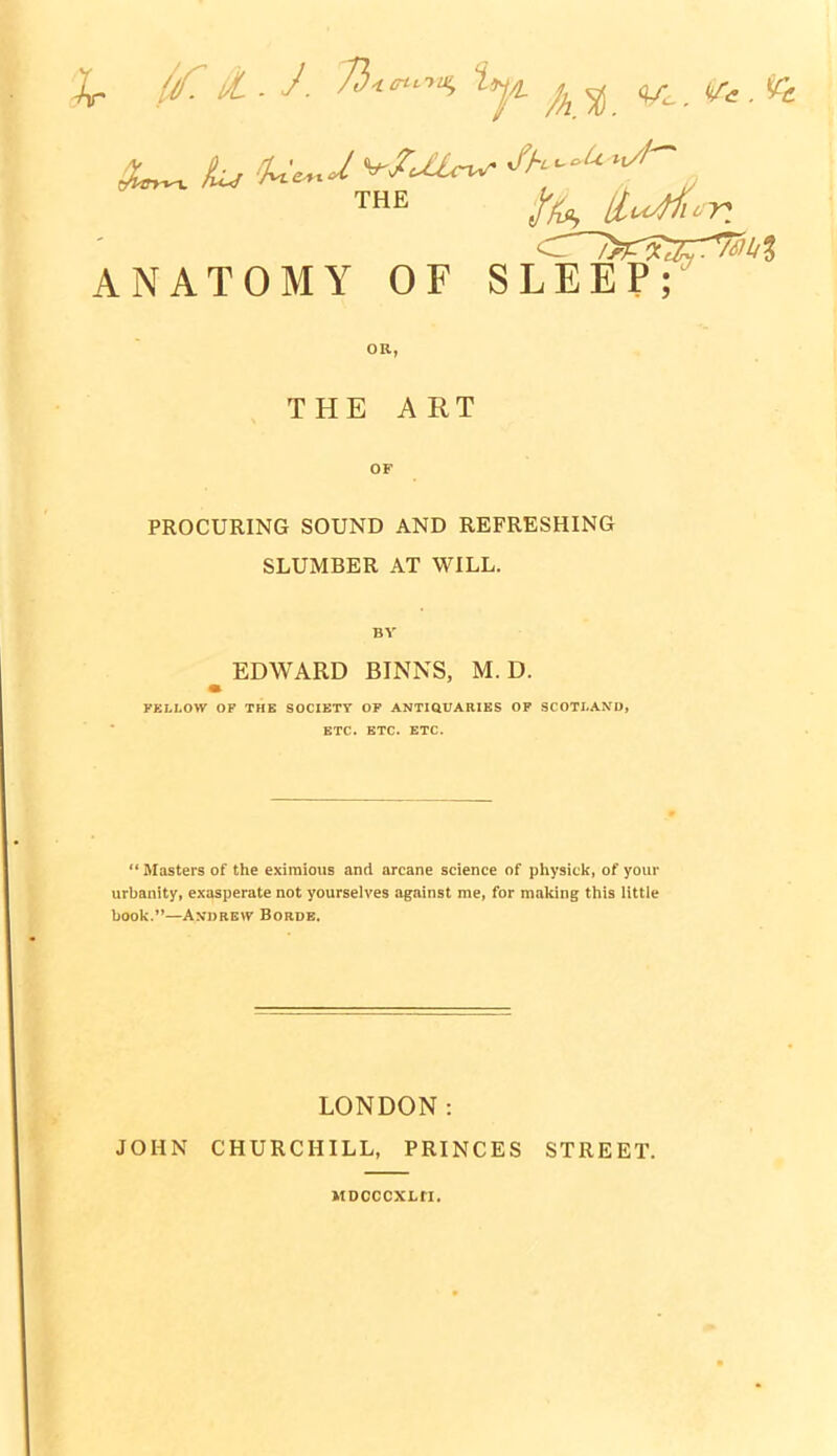 /As ll^^-r ANATOMY OF SLEEP; THE ART OF PROCURING SOUND AND REFRESHING SLUMBER AT WILL. BV EDWARD BINNS, M. D. FELLOW OF THE SOCIETY OP ANTIQUARIES OF SCOTLAND, ETC. ETC. ETC.  Masters of the exiraioiis and arcane science of physick, of your urbanity, exasperate not yourselves against me, for mal<ing this little book.—An-))re\7 Borde. JOHN LONDON: CHURCHILL, PRINCES MDCCCXLH. STREET.