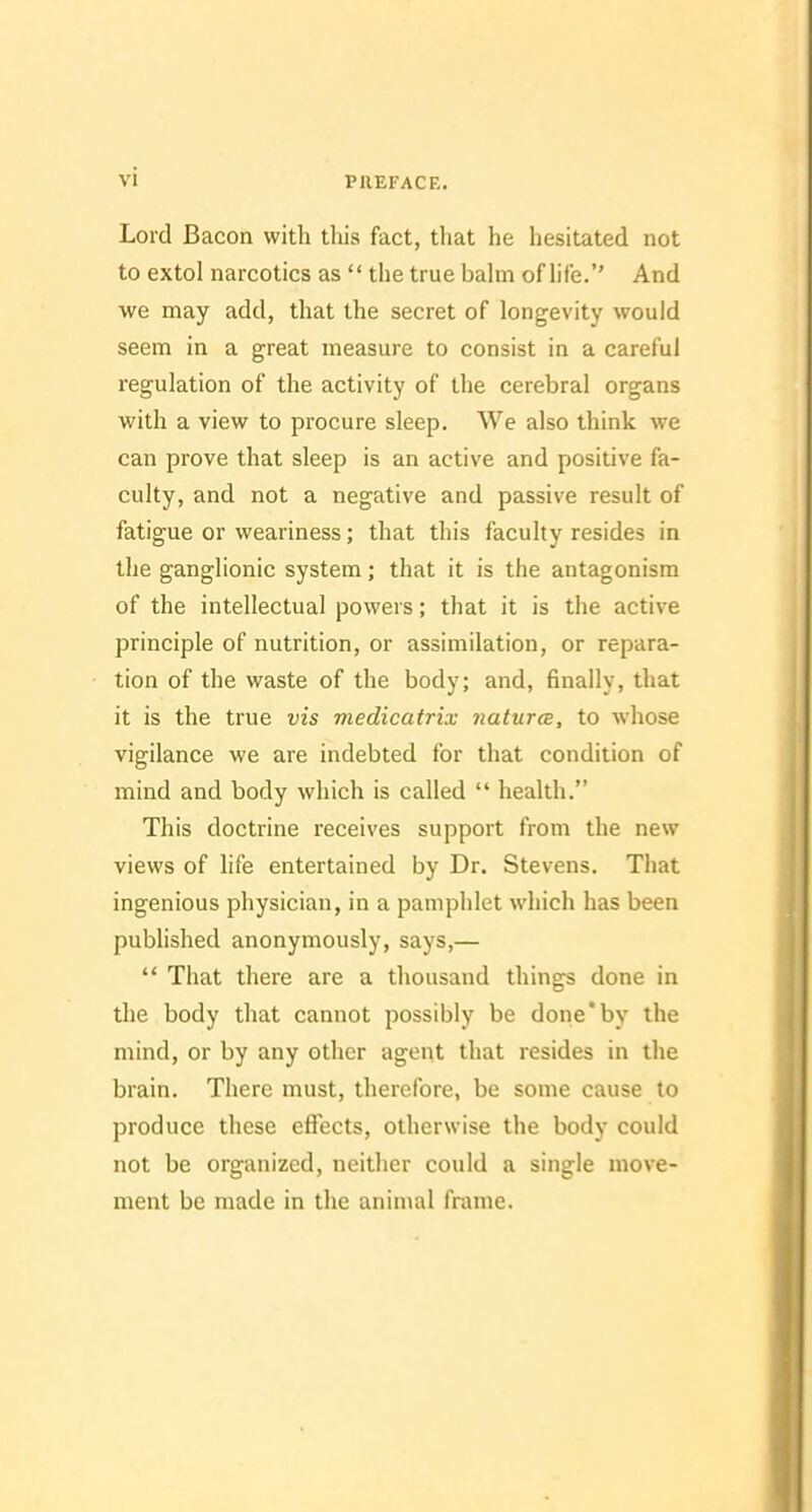 Lord Bacon with tliis fact, that he hesitated not to extol narcotics as  the true balm of life. And we may add, that the secret of longevity would seem in a great measure to consist in a careful regulation of the activity of the cerebral organs with a view to procure sleep. We also think we can prove that sleep is an active and positive fa- culty, and not a negative and passive result of fatigue or weariness; that this faculty resides in the ganglionic system; that it is the antagonism of the intellectual powers; that it is the active principle of nutrition, or assimilation, or repara- tion of the waste of the body; and, finally, that it is the true vis medicatrix natura, to whose vigilance we are indebted for that condition of mind and body which is called  health. This doctrine receives support from the new views of hfe entertained by Dr. Stevens. That ingenious physician, in a pamphlet which has been published anonymously, says,—  That there are a thousand things done in the body that cannot possibly be done'by the mind, or by any other agent that resides in the brain. There must, therefore, be some cause to produce these effects, otherwise the body could not be organized, neither could a single move- ment be made in the animal frame.