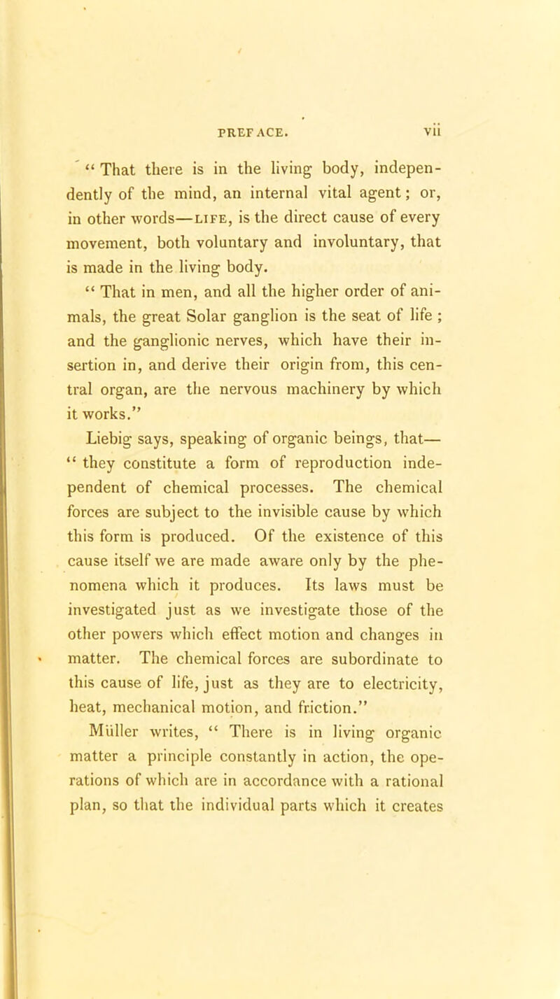 '  That there is in the living body, indepen- dently of the mind, an internal vital agent; or, in other words—life, is the direct cause of every movement, both voluntary and involuntary, that is made in the living body.  That in men, and all the higher order of ani- mals, the great Solar ganglion is the seat of life ; and the ganglionic nerves, which have their in- sertion in, and derive their origin from, this cen- tral organ, are the nervous machinery by which it works. Liebig says, speaking of organic beings, that—  they constitute a form of reproduction inde- pendent of chemical processes. The chemical forces are subject to the invisible cause by which this form is produced. Of the existence of this cause itself we are made aware only by the phe- nomena which it produces. Its laws must be investigated just as we investigate those of the other powers which effect motion and changes in matter. The chemical forces are subordinate to this cause of life, just as they are to electricity, heat, mechanical motion, and friction. Mliller writes,  There is in living organic matter a principle constantly in action, the ope- rations of which are in accordance with a rational plan, so that the individual parts which it creates