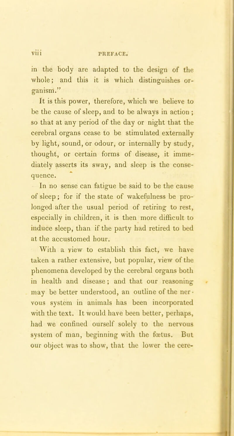 in the body are adapted to the design of the whole; and this it is which distinguishes or- ganism. It is this power, therefore, which we beheve to be the cause of sleep, and to be always in action ; so that at any period of the day or night that the cerebral organs cease to be stimulated externally by light, sound, or odour, or internally by study, thought, or certain forms of disease, it imme- diately asserts its sway, and sleep is the conse- quence. In no sense can fatigue be said to be the cause of sleep; for if the state of wakefulness be pro- longed after the usual period of retiring to rest, especially in children, it is then more difficult to induce sleep, than if the party had retired to bed at the accustomed hour. With a view to establish this fact, we have taken a rather extensive, but popular, view of the phenomena developed by the cerebral organs both in health and disease; and that our reasoning may be better understood, an outline of the ner- vous system in animals has been incorporated with the text. It would have been better, perhaps, had we confined ourself solely to the nervous system of man, beginning with the foetus. But our object was to show, that tlie lower the cere-