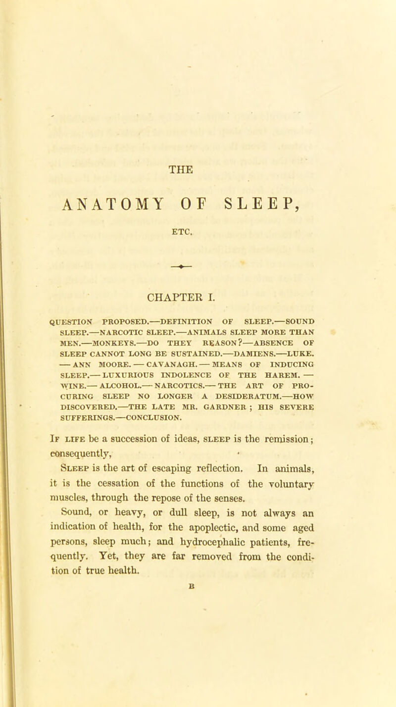 THE ANATOMY OF SLEEP, ETC. CHAPTER I. QUESTION PROPOSED.—DEFINITION OF SLEEP.—SOUND SLEEP.—NARCOTIC SLEEP. ANIMALS SLEEP MORE THAN MEN. MONKEYS.—DO THEV REASON?—ABSENCE OF SLEEP CANNOT LONG BE SUSTAINED.—DAMIENS.—LUKE. ANN MOORE. CAVANAGH. MEANS OF INDUCING SLEEP. LUXURIOUS INDOLENCE OF THE HAREM. — WINE.— ALCOHOL. NARCOTICS. THE ART OF PRO- CURING SLEEP NO LONGER A DESIDERATUM. HOW DISCOVERED,—THE LATE MR. GARDNER ; HIS SEVERE SUFFERINGS.—CONCLUSION. If life be a succession of ideas, sleep is the remission; consequently. Sleep is the art of escaping reflection. In animals, it is the cessation of the functions of the voluntary muscles, through the repose of the senses. Sound, or heavy, or dull sleep, is not always an indication of health, for the apoplectic, and some aged persons, sleep much; and hydrocephalic patients, fre- quently. Yet, they are far removed from the condi- tion of true health. B