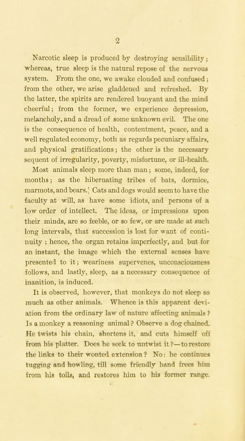 Narcotic sleep is produced by destroying sensibilit}'; ■whereas, true sleep is the natural repose of the nen'ous system. From the one, we awake clouded and confused; from the other, we arise gladdened and refreshed. By the latter, the spirits are rendered buoyant and the mind cheerful; from the former, we experience depression, melancholy, and a dread of some unknown evil. The one is the consequence of health, contentment, peace, and a well regulated economy, both as regards pecuniary affairs, and physical gratifications; the other is the necessary sequent of irregularity, poverty, misfortune, or Hi-health. Most animals sleep more than man; some, indeed, for months; as the hibernating tribes of bats, dormice, marmots, and bears.' Cats and dogs would seem to have the faculty at will, as have some idiots, and persons of a low order of intellect. Tlie ideas, or impressions upon their minds, are so feeble, or so few, or are made at such long intervals, that succession is lost for want of conti- nuity ; hence, the organ retains imperfectly, and but for an instant, the image which the external senses hare presented to it; weariness supervenes, imconsciousness follows, and lastly, sleep, as a necessary consequence of inanition, is induced. It is observed, however, that monkeys do not sleep so much as other animals. Whence is this apparent devi- ation from the ordinary law of nature affecting animals ? Is a monkey a reasoning animal ? Observe a dog chained. He twists his chain, shortens it, and cuts himself oft from his platter. Does he seek to nntwist it ?—to restore the links to their wonted extension ? No: he continues tugging and howling, tUl some friendly hand frees him from his toils, and restores him to his former range.