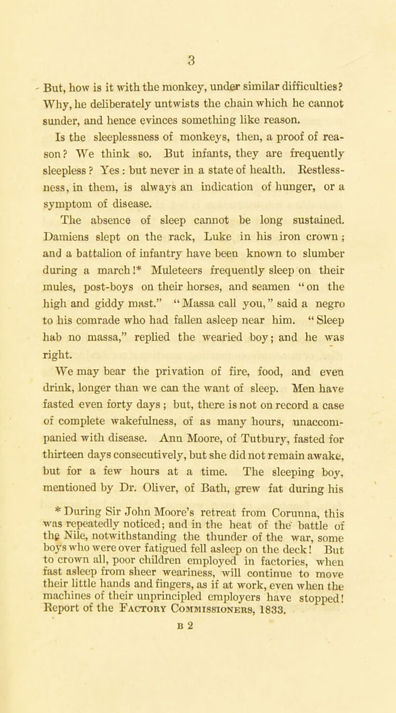 ' But, how is it Avith tlie monkey, under similar difficulties? Why, he deliberately untwists the chain which he cannot sunder, and hence evinces something like reason. Is the sleeplessness of monkeys, then, a proof of rea- son ? We think so. But infants, they are frequently sleepless ? Yes: but never in a state of health. Eestless- ness, in them, is always an indication of hunger, or a symptom of disease. The absence of sleep cannot be long sustained. Damiens slept on the rack, Luke in his iron crown; and a battalion of infantry have been known to slumber during a march !* Muleteers frequently sleep on their mules, post-boys on their horses, and seamen  on the high and giddy mast.  Massa call you, said a negro to his comrade who had fallen asleep near him.  Sleep hab no massa, rephed the wearied boy; and he was right. We may hear the privation of fire, food, and even drink, longer than we can the want of sleep. Men have fasted even forty days; but, there is not on record a case of complete wakefulness, of as many hours, unaccom- panied with disease. Ann Moore, of Tutburj^ fasted for thirteen days consecutively, but she did not remain awake, but for a few hours at a time. The sleeping boy, mentioned by Dr. Oliver, of Bath, grew fat during his * During Sir John Moore's retreat from Conmna, this was repeatedly noticed; and in the heat of the' battle of the Nile, notwithstanding the thunder of the war, some boys who were over fatigued feU asleep on the deck! But to crown all, poor children employed in factories, when fast asleep from sheer weariness, will continue to move their httle hands and fingers, as if at work, even Avlien the machines of their unprincipled employers have stopped! Report of the Factohy Commissioneks, 1833.