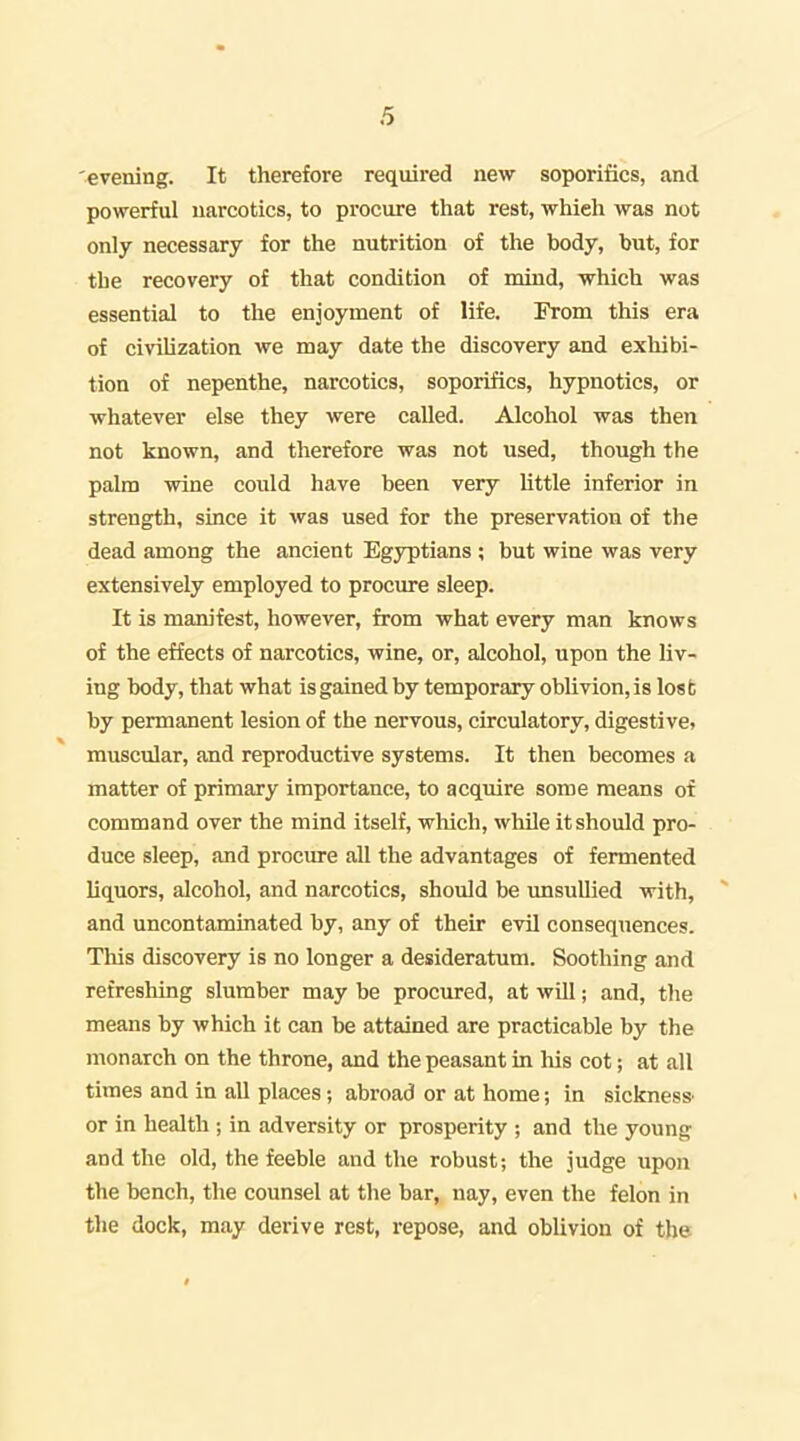 evening. It therefore required new soporifics, and powerful narcotics, to procure that rest, which was not only necessary for the nutrition of the body, but, for the recovery of that condition of mind, which was essential to the enjoyment of life. From this era of civiUzation we may date the discovery and exhibi- tion of nepenthe, narcotics, soporifics, hypnotics, or whatever else they were called. Alcohol was then not known, and therefore was not used, though the palm wine could have been very Uttle inferior in strength, since it was used for the preservation of the dead among the ancient Egyptians ; but wine was very extensively employed to procure sleep. It is manifest, however, from what every man knows of the effects of narcotics, wine, or, alcohol, upon the liv- ing body, that what is gained by temporary oblivion, is lost by permanent lesion of the nervous, circulatory, digestive? muscular, and reproductive systems. It then becomes a matter of primary importance, to acquire some means of command over the mind itself, which, while it should pro- duce sleep, and procm-e all the advantages of fermented liquors, alcohol, and narcotics, should be unsullied with, ^ and uncontaminated by, any of their evil consequences. This discovery is no longer a desideratum. Soothing and refreshing slumber may be procured, at will; and, the means by which it can be attained are practicable by the monarch on the throne, and the peasant in liis cot; at all times and in all places; abroad or at home; in sicknesS' or in health ; in adversity or prosperity ; and the young and the old, the feeble and the robust; the judge upon the bench, the counsel at the bar,; nay, even the felon in the dock, may derive rest, repose, and oblivion of the