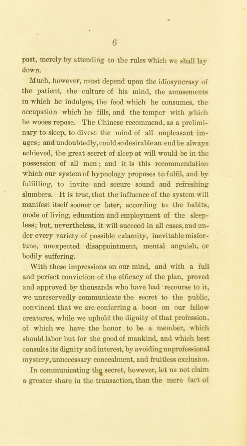 past, merely by attending to the rules which we shall lay down. Much, however, must depend upon the idiosjmcrasy of the patient, the culture of his mind, the amusements in wliich he indulges, the food which he consumes, the occupation wliich he fills, and the temper with which he wooes repose. The Chinese recommend, as a prelimi- nary to sleep, to divest the mind of all unpleasant im- ages; and undoubtedly, could so desirable an end be always achieved, the great secret of sleep at will would be in the possession of all men; and it is this recommendation which our system of hypnology proposes to fulfil, and by fulfilling, to invite and seciu-e sound and refreshing slumbers. It is true, that the influence of the system will manifest itself sooner or later, according to the habits, mode of living, education and emplojmient of the sleep- less; but, nevertheless, it will succeed in all cases, and im- der every variety of possible calamity, inevitable misfor- tune, unexpected disappointment, mental anguish, or bodily suffering. With these impressions on our mind, and with a full and perfect conviction of the efficacy of the plan, proved and approved by thousands who have had recourse to it, we unreservedly communicate the secret to the public, convinced that we are conferring a boon on our fellow creatures, while we uphold the dignity of that profession, of which we have the honor to be a member, which should labor but for the good of mankind, and which best consults its dignity and interest, by avoiding unprofessional mystery, unnecessary concealment, and fruitless exclusion. In commimicating thg secret, however, let us not claim a greater share in the transaction, than the mere fact of