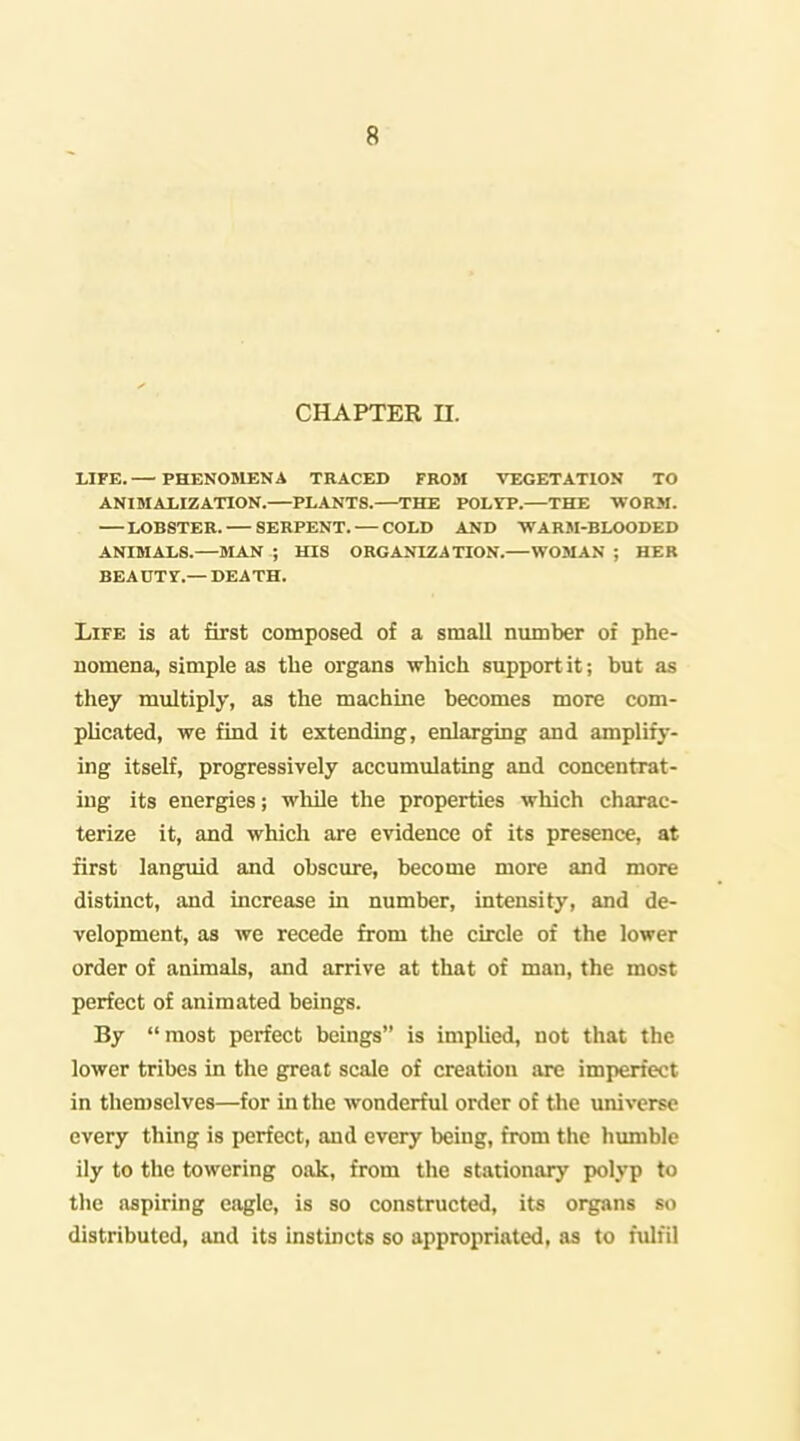 CHAPTER n. LIFE. — PHEN05LENA TRACED FROM VEGETATION TO ANIMAJLIZATION.—PLANTS.—THE POLrP.—THE WORJI. LOBSTER. SERPENT. — COLD AND ■WARM-BLOODED ANIMALS.—MAN ; HIS ORGANIZATION.—WOMAN ; HER BEAUTY.— DEATH. Life is at first composed of a small number of phe- nomena, simple as the organs which support it; but as they multiply, as the machine becomes more com- plicated, we find it extending, enlarging and amplify- ing itself, progressively accumulating and concentrat- ing its energies; while the properties which charac- terize it, and which are evidence of its presence, at first languid and obscure, become more and more distinct, and increase in number, intensity, and de- velopment, as we recede from the circle of the lower order of animals, and arrive at that of man, the most perfect of animated beings. By most perfect beings is implied, not that the lower tribes in the great scale of creation are imperfect in themselves—for in the wonderful order of the universe every thing is perfect, and every being, from the humble ily to the towering oak, from the stationary polyp to the aspiring eagle, is so constructed, its organs so distributed, and its instincts so appropriated, as to fulfil