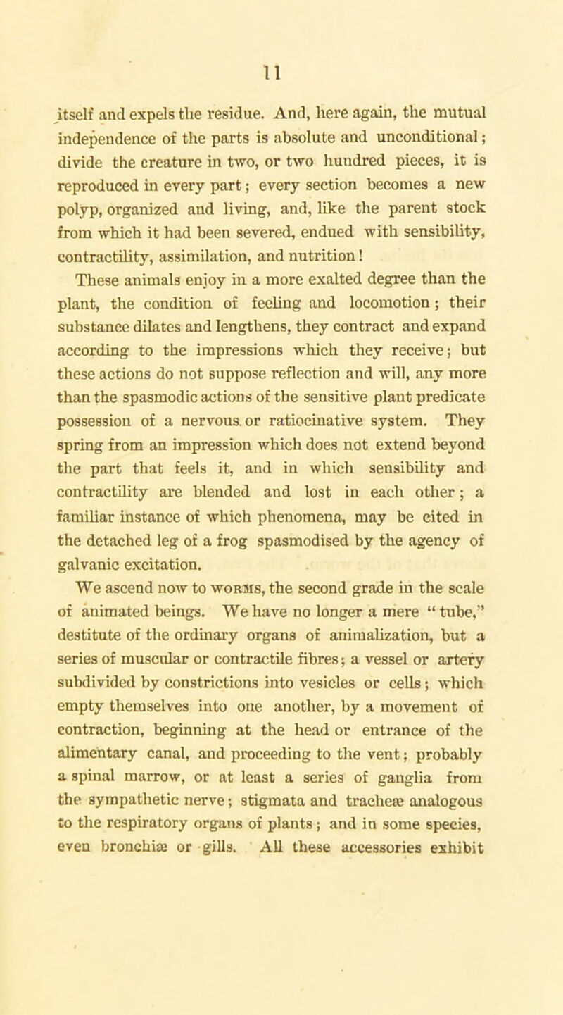 n itself and expels the residue. And, here again, the mutual independence of the parts is absolute and unconditional; divide the creature in two, or two hundred pieces, it is reproduced in every part; every section becomes a new polyp, organized and living, and, hke the parent stock from which it had been severed, endued with sensibility, contractility, assimilation, and nutrition! These animals enjoy in a more exalted degree than the plant, the condition of feeling and locomotion; their substance dilates and lengthens, they contract and expand according to the impressions which they receive; but these actions do not suppose reflection and will, any more than the spasmodic actions of the sensitive plant predicate possession of a nervous, or ratiocinative system. They spring from an impression which does not extend beyond the part that feels it, and in which sensibUity and contractility are blended and lost in each other; a familiar instance of which phenomena, may be cited in the detached leg of a frog spasmodised by the agency of galvanic excitation. We ascend now to worms, the second grade in the scale of animated beings. We have no longer a mere  tube, destitute of the ordinary organs of aniraalization, but a series of muscular or contractile fibres; a vessel or artery subdivided by constrictions into vesicles or cells; which empty themselves into one another, by a movement of contraction, beginning at the head or entrance of the alimentary canal, and proceeding to the vent; probably a spinal marrow, or at least a series of ganglia from the sympathetic nerve; stigmata and trachete analogous to the respiratory organs of plants ; and in some species, even bronchiae or gills. All these accessories exhibit