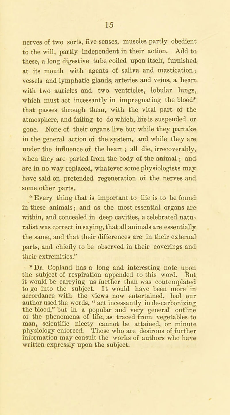 nerves of two sorts, five senses, muscles partly obedient to the will, pcartly independent in their action. Add to these, a long digestive tube coiled upon itself, furnished at its mouth with agents of saliva and mastication; vessels and lymphatic glands, arteries and veins, a heart with two auricles and two ventricles, lobular lungs, which must act incessantly in impregnating the blood* that passes through them, with the vital part of the atmosphere, and failing to do which, hfe is suspended or gone. None of their organs Uve but while they partake in the general action of the system, and while they are under the influence of the heart; all die, irrecoverably, when they are parted from the body of the animal : and are in no way replaced, whatever some physiologists may have said on pretended regeneration of the nerves and some other parts.  Every thing that is important to life is to be found in these animals; and as the most essential organs are within, and concealed in deep cavities, a celebrated natu- ralist was correct in saying, that aU animals are essentially the same, and that their differences are in their external parts, and chiefly to be observed in their coverings and their extremities. *Dr. Copland has a long and interesting note upon the subject of respiration appended to this word. But it would be carrying us further than was contemplated to go into the subject. It would have been more in accordance with the views now entertained, had our author used the words,  act incessantly in de-carbonizing the blood, but in a popular and very general outline of the phenomena of Ufe, as traced from vegetables to man, scientific nicety cannot be attained, or minute physiology enforced. Those who are desirous of further information may consult the works of authors who have written expressly upon the subject.