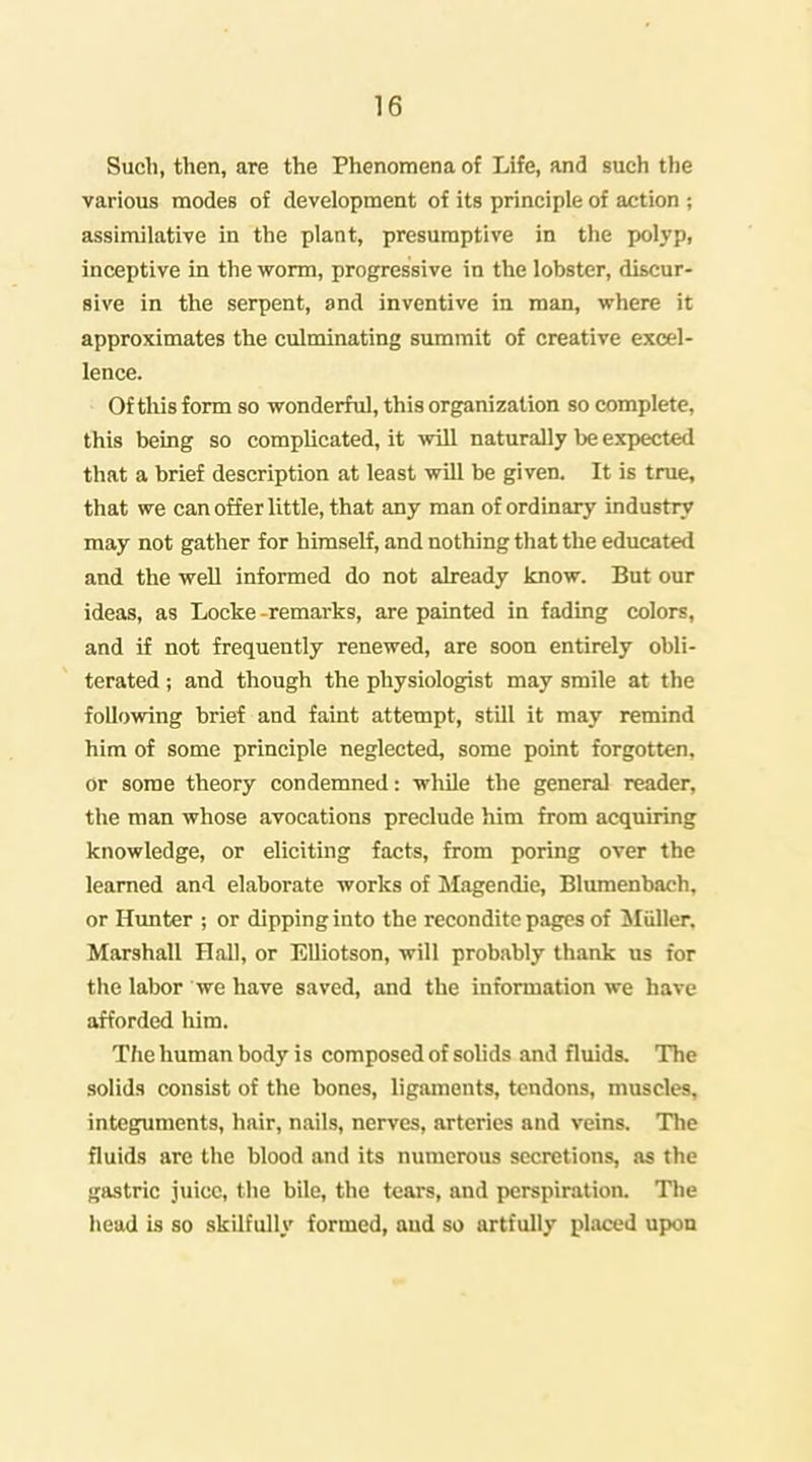 Such, then, are the Phenomena of Life, and such the various modes of development of its principle of action ; assimilative in the plant, presumptive in the polyp, inceptive in the worm, progressive in the lobster, discur- sive in the serpent, and inventive in man, where it approximates the culminating summit of creative excel- lence. Of this form so wonderful, this organization so complete, this being so complicated, it will naturally be expected that a brief description at least will be given. It is true, that we can offer little, that any man of ordinary industry may not gather for himself, and nothing that the educated and the well informed do not already know. But our ideas, as Locke -remarks, are painted in fading colors, and if not frequently renewed, are soon entirely obli- terated ; and though the physiologist may smile at the following brief and faint attempt, still it may remind him of some principle neglected, some point forgotten, or some theory condemned: wliile the general reader, the man whose avocations preclude him from acquiring knowledge, or eliciting facts, from poring over the learned and elaborate works of Magendie, Blumenbach, or Hunter ; or dipping into the recondite pages of iliiller. Marshall Hall, or EUiotson, will probably thank us for the labor we have saved, and the information we have afforded him. T/ie human body is composed of solids and fluids. The solids consist of the bones, ligaments, tendons, muscles, integuments, hair, nails, nerves, arteries and veins. The fluids are the blood and its numerous secretions, as the ga.stric juice, the bile, the tears, and perspiration. The head is so skilfully formed, aud so artfully placed upon