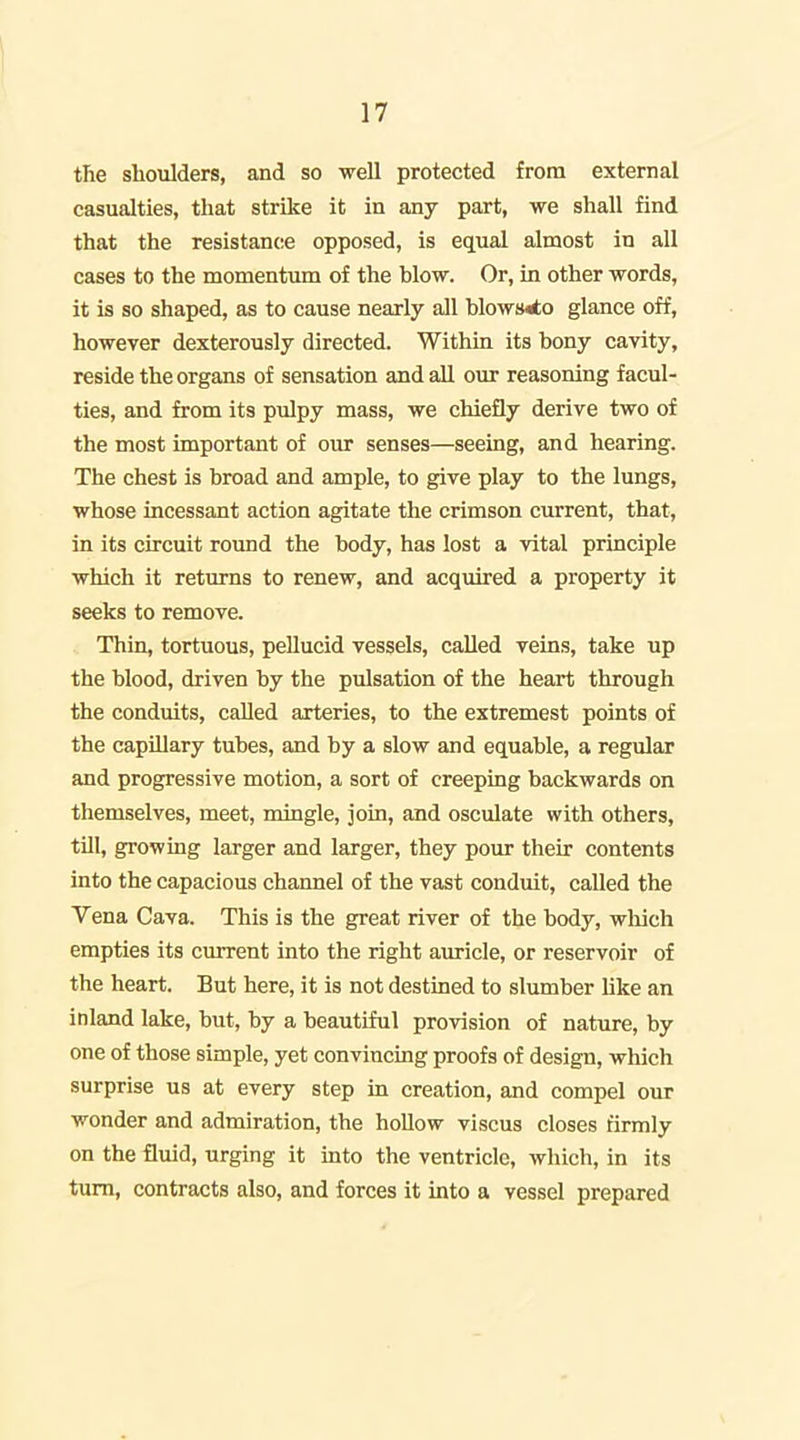 i 17 the shoulders, and so well protected from external casualties, that strike it in any part, we shall find that the resistance opposed, is equal almost in all cases to the momentum of the blow. Or, in other words, it is so shaped, as to cause nearly all blows«to glance off, however dexterously directed. Within its bony cavity, reside the organs of sensation and all our reasoning facul- ties, and from its pulpy mass, we chiefly derive two of the most important of our senses—seeing, and hearing. The chest is broad and ample, to give play to the lungs, whose incessant action agitate the crimson current, that, in its circuit round the body, has lost a vital principle which it returns to renew, and acquired a property it seeks to remove. Thin, tortuous, pellucid vessels, called veins, take up the blood, driven by the pulsation of the heart through the conduits, called arteries, to the extremest points of the capUlary tubes, and by a slow and equable, a regular and progressive motion, a sort of creeping backwards on themselves, meet, mingle, join, and osculate with others, till, growing larger and larger, they pour their contents into the capacious channel of the vast conduit, called the Vena Cava. This is the great river of the body, wliich empties its current into the right auricle, or reservoir of the heart. But here, it is not destined to slumber hke an inland lake, but, by a beautiful provision of nature, by one of those simple, yet convincing proofs of design, which surprise us at every step in creation, and compel our wonder and admiration, the hollow viscus closes firmly on the fluid, urging it into the ventricle, which, in its turn, contracts also, and forces it into a vessel prepared