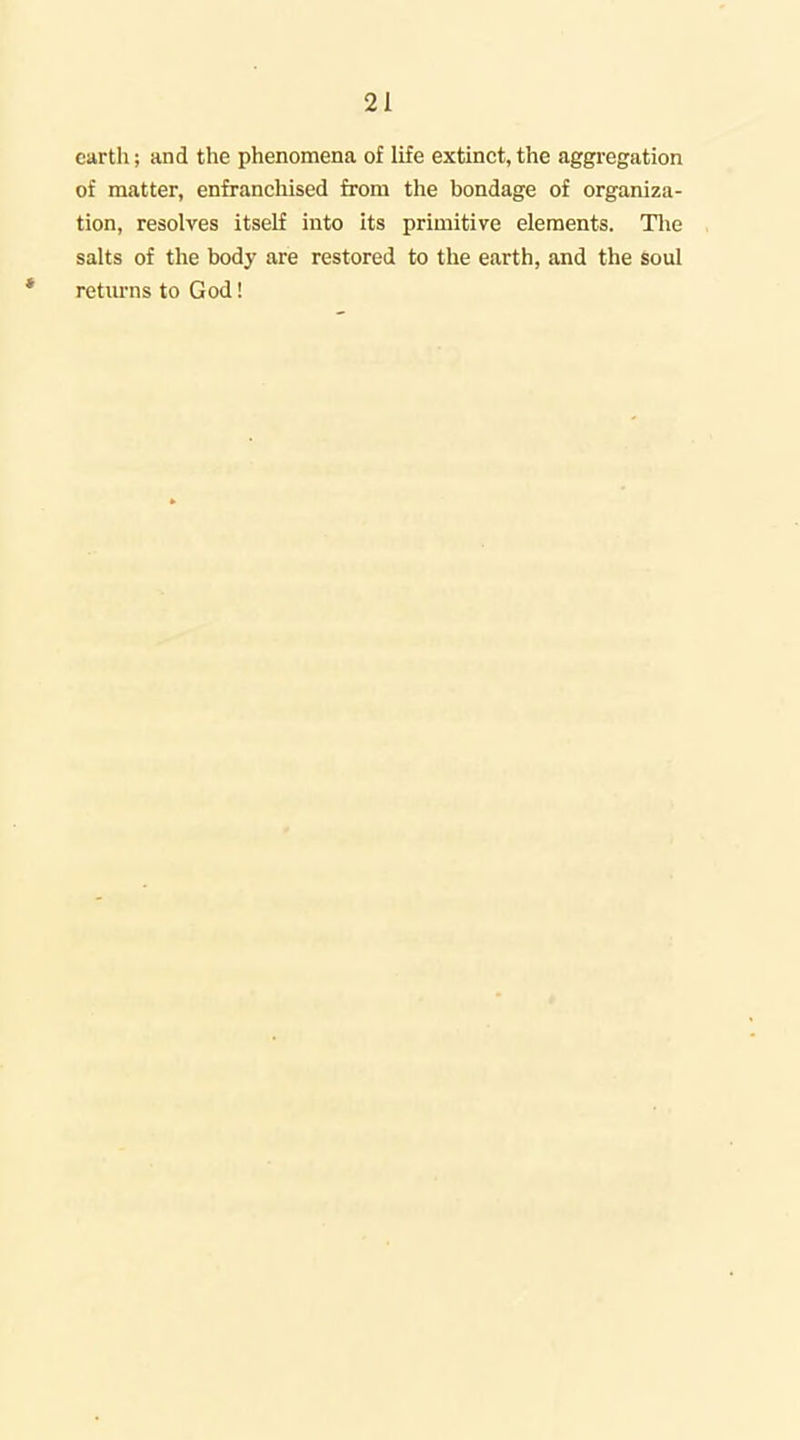 earth; and the phenomena of life extinct, the aggregation of matter, enfranchised from the bondage of organiza- tion, resolves itself into its primitive elements. Tlie salts of the body are restored to the earth, and the soul retm-ns to God!