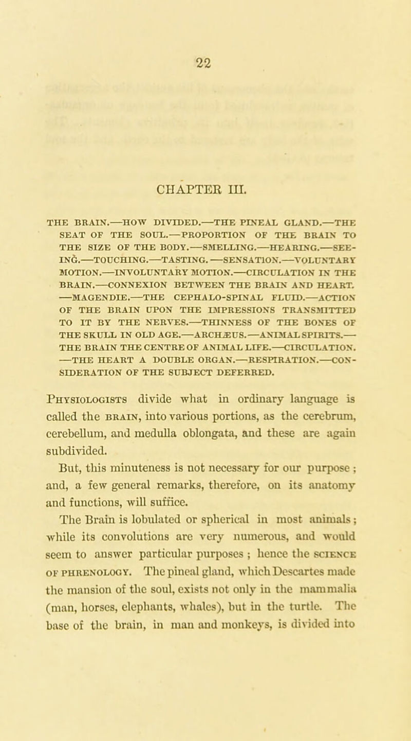 CHAPTER m. THE BEAIN.—HOW DIVIDED.—THE PINEAX GLAKD.—THE SEAT or THE SOLTL.—PROPORTION OF THE BRAIX TO THE SIZE OF THE BODY.—SMELLING. HEARING. SEE- IN6. TOUCHING.—TASTING. SENSATION. VOLUNTARY MOTION.—INVOLUNTARY MOTION. CIRCULATION IN THE BRAIN.—CONNEXION BET\VEEN THE BRAIN AND HEART. MAGENDIE. THE CEPHALO-SPINAL FLUID.—ACTION OF THE BRAIN UPON THE I3IPRESSIONS TRANSOTTTED TO IT BY THE NEB'V'ES.—THINNTISS OF THE BONES OF THE SKULL IN OLD AGE.—ARCHSIUS.—ANXSIAL SPIRITS. THE BRAIN THE CENTRE OF ANIMAX LIFE. CIRCULATION. —THE HEART A DOUBLE ORGAN.—RESPIRATION. CON- SIDERATION OF THE SUBJECT DEFERRED. Physiologists divide what in ordinary language is called the brain, into various portions, as the cerebrum, cerebellum, and medulla oblongata, and these are again subdivided. But, this minuteness is not necessary for our purpose; and, a few general remarks, therefore, on its anatomy and functions, will suffice. The Brain is lobulated or spherical in most animals; while its convolutions are very numerous, and would seem to answer particular purposes ; hence the science OF phrenology. The pineal gland, which Descartes made the mansion of the soul, exists not only in the mammalia (man, horses, elephants, whales), but in the turtle. The base of the brain, in man and monkej'S, is divided into