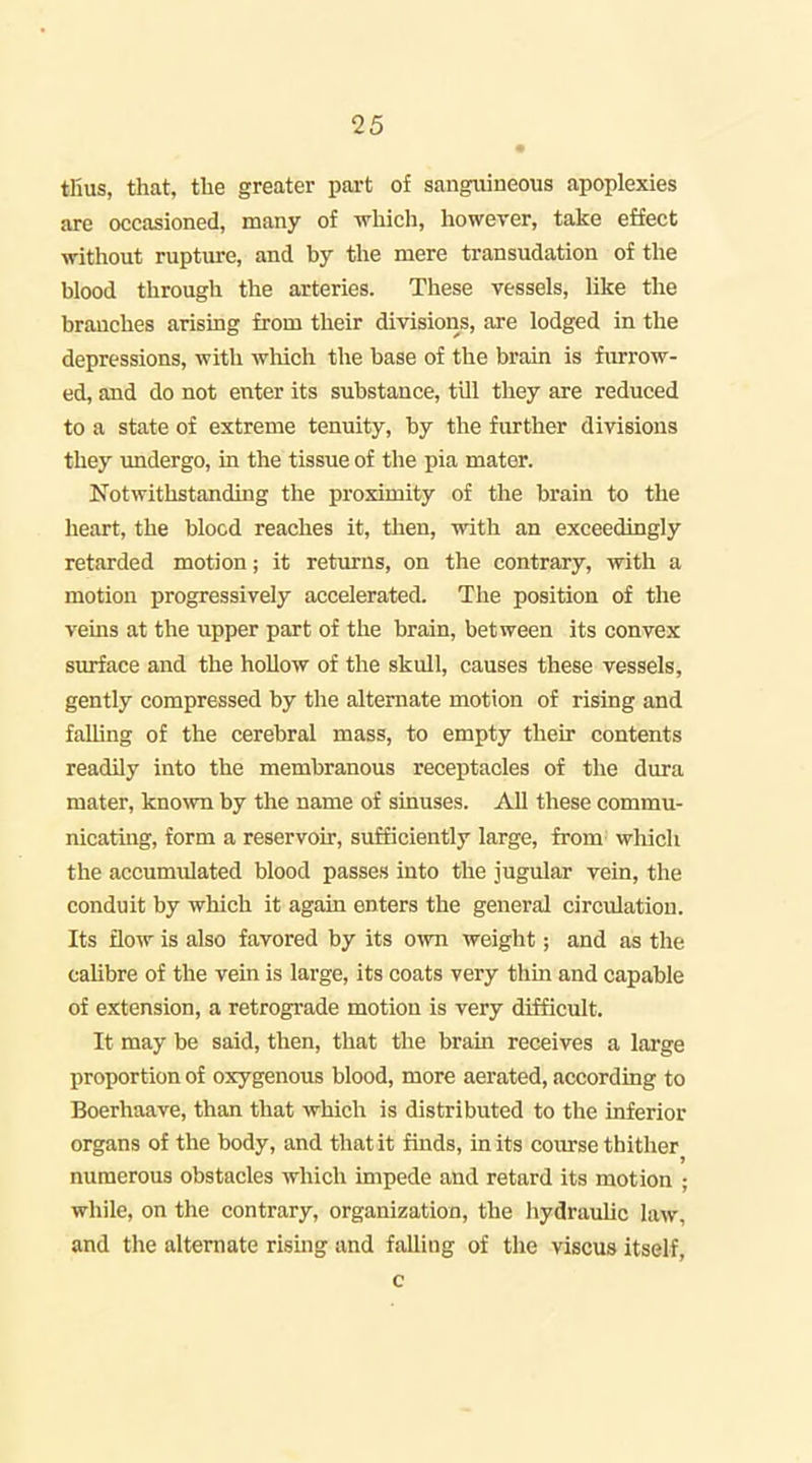 tfius, that, the greater part of sangiiineous apoplexies are occasioned, many of which, however, take effect without rupture, and by the mere transudation of tlie blood through the arteries. These vessels, like the branches arising from their divisions, are lodged in the depressions, with which the base of the brain is furrow- ed, and do not enter its substance, tUl they are reduced to a state of extreme tenuity, by the further divisions they imdergo, in the tissue of the pia mater. Notwithstanding the proximity of the brain to the heart, the blood reaches it, then, with an exceedingly retarded motion; it returns, on the contrary, with a motion progressively accelerated. The position of the veins at the upper part of the brain, between its convex surface and the hollow of the skull, causes these vessels, gently compressed by the alternate motion of rising and falhng of the cerebral mass, to empty their contents readily into the membranous receptacles of the dura mater, known by the name of sinuses. AU these commu- nicating, form a reservoir, sufficiently large, from' which the accumulated blood passes into the jugular vein, the conduit by which it again enters the general circulation. Its flow is also favored by its own weight; and as the calibre of the vein is large, its coats very thin and capable of extension, a retrograde motion is very difficult. It may be said, then, that the brain receives a lai'ge proportion of oxygenous blood, more aerated, according to Boerhaave, than that which is distributed to the inferior organs of the body, and that it finds, in its course thither numerous obstacles which impede and retard its motion ; while, on the contrary, organization, the hydraulic law, and the alternate rising and falling of the viscus itself.