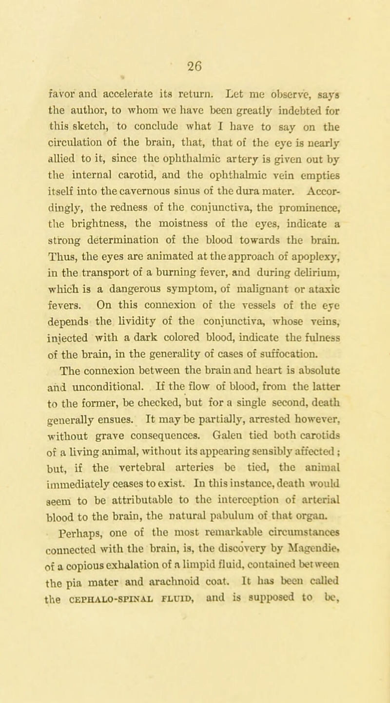 favor and accelerate its return. Let me observe, saj's the author, to whom we have been greatly indebted for this sketch, to conclude what I have to say on the circulation of the brain, that, that of the eye is nearly allied to it, since the ophthalmic artery is given out by the internal carotid, and the ophthalmic vein empties itself into the cavernous sinus of the dura mater. Accor- dingly, the redness of the conjunctiva, the prominence, the brightness, the moistness of the eyes, indicate a strong determination of the blood towards the brain. Thus, tlie eyes are animated at the approach of apoplexy, in the transport of a burning fever, and during deUrium, which is a dangerous symptom, of malignant or ataxic fevers. On this connexion of the vessels of the eye depends the lividity of the conjimctiva, whose veins, injected with a dark colored blood, indicate the fulness of the brain, in the generality of cases of suffocation. The connexion between the brain and heart is absolute and unconditional. If the flow of blood, from the latter to the former, be checked, but for a single second, death generally ensues. It maybe partially, arrested however, without grave consequences. Galen tietl both carotids of a living animal, without its appearing sensibly affectetl; but, if the vertebral arteries be tied, the animal immediately ceases to exist. In this instance, death would seem to be attributable to the interception of arterial blood to the brain, the natural pabulum of that organ. Perhaps, one of the most remarkable circumstances connected with the brain, is, the discovery by Magcndie. of a copious exlmlation of a limpid fluid, contained between the pia mater and arachnoid coat. It has been called the CEPHALO-spiNAL FLUID, aud is supiwsed to bo.