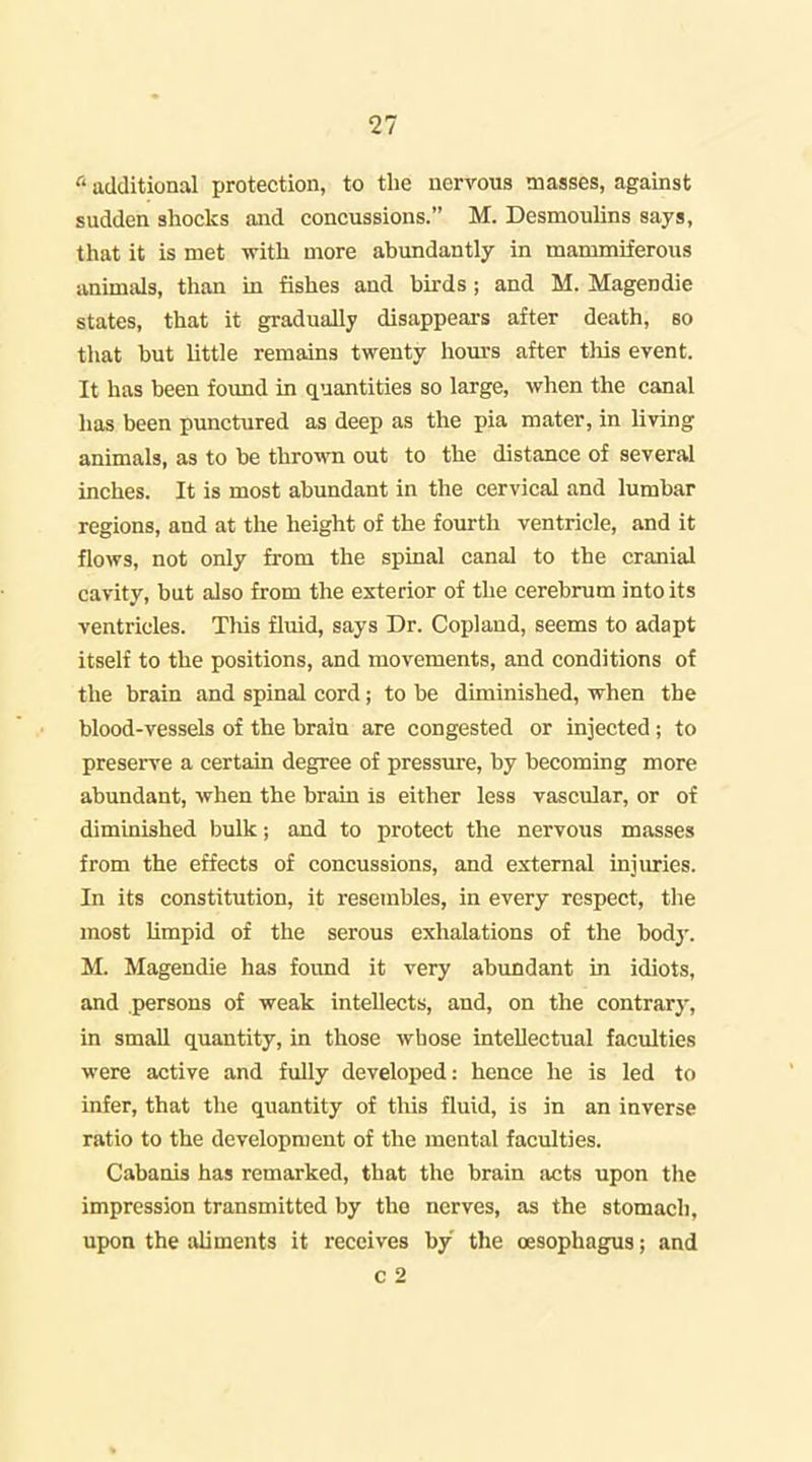 additional protection, to the nervous masses, against sudden shocks and concussions. M. Desmoulins says, that it is met with more abundantly in mammiferous animals, than in fishes and birds ; and M. Magendie states, that it gradually disappeai's after death, so that but little remains twenty hours after this event. It has been found in quantities so large, when the canal has been punctured as deep as the pia mater, in living animals, as to be thrown out to the distance of several inches. It is most abundant in the cervical and lumbar regions, and at the height of the fourth ventricle, and it flows, not only from the spinal canal to the cranial cavity, but also from the exterior of the cerebrum into its ventricles. Tliis fluid, says Dr. Copland, seems to adapt itself to the positions, and movements, and conditions of the brain and spinal cord; to be diminished, when the blood-vessels of the brain are congested or injected ; to preserve a certain degree of pressure, by becoming more abundant, when the brain is either less vascular, or of diminished bulk; and to protect the nervous masses from the effects of concussions, and external injuries. In its constitution, it resembles, in every respect, tlie most limpid of the serous exhalations of the body. M. Magendie has found it very abundant in idiots, and persons of weak intellects, and, on the contrary, in small quantity, in those whose intellectual faculties were active and fully developed: hence he is led to infer, that the quantity of tliis fluid, is in an inverse ratio to the development of the mental faculties. Cabanis has remarked, that the brain acts upon the impression transmitted by the nerves, as the stomach, upon the aliments it receives by the oesophagus; and