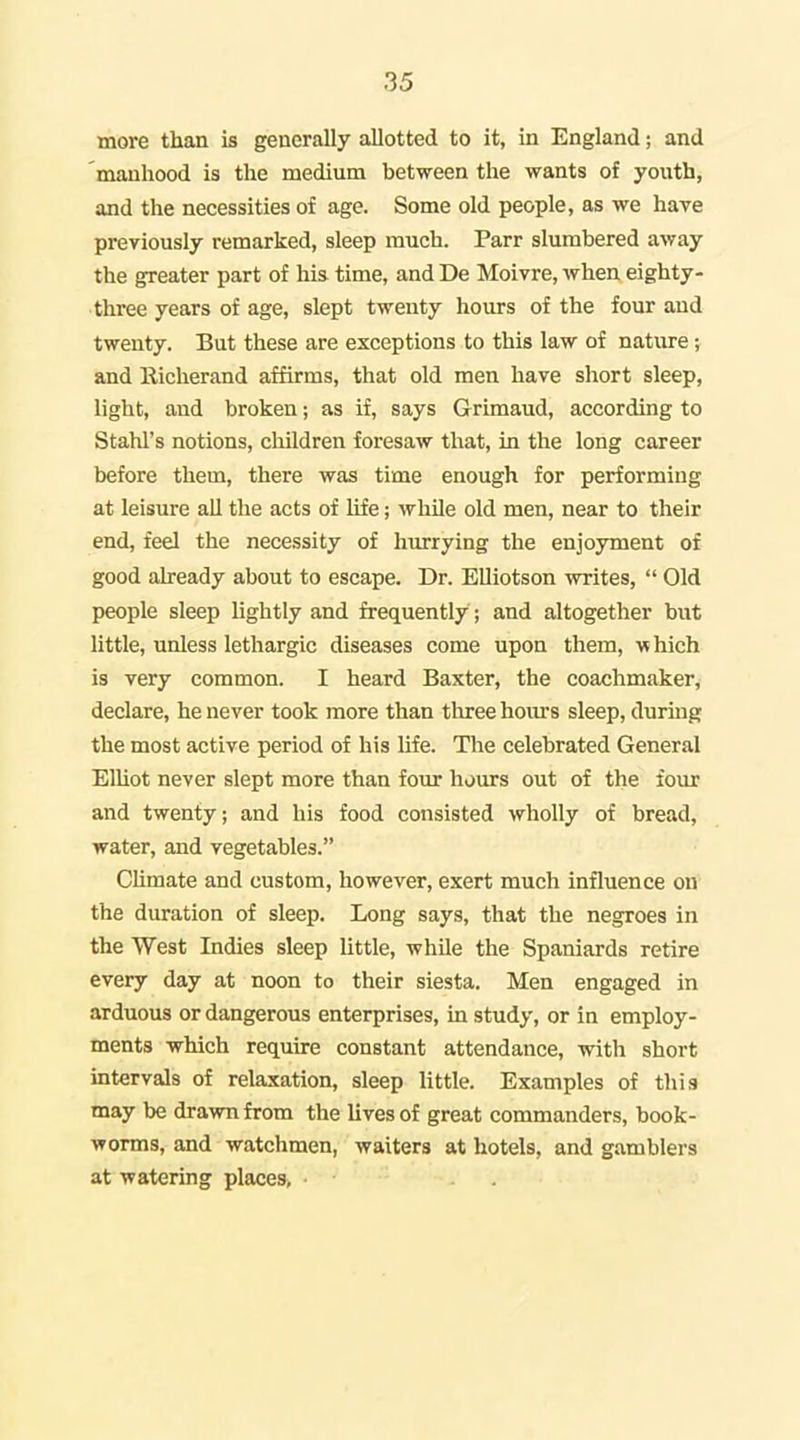 more than is generally allotted to it, in England; and manhood is the medium between the wants of youth, and the necessities of age. Some old people, as we have previously remarked, sleep much. Parr slumbered away the greater part of his time, and De Moivre, when eighty- three years of age, slept twenty hours of the four and twenty. But these are exceptions to this law of nature; and lliclierand affirms, that old men have short sleep, light, and broken; as if, says Grimaud, according to Stahl's notions, children foresaw that, in the long career before them, there was time enough for performing at leisure ail the acts of life; while old men, near to their end, feel the necessity of hurrying the enjoyment of good already about to escape. Dr. Elliotson writes,  Old people sleep lightly and frequently ; and altogether but little, unless lethargic diseases come upon them, which is very common. I heard Baxter, the coachmaker, declare, he never took more than three horn's sleep, during the most active period of his life. The celebrated General Elliot never slept more than four hours out of the four and twenty; and his food consisted wholly of bread, water, and vegetables. Chmate and custom, however, exert much influence on the duration of sleep. Long says, that the negroes in the West Indies sleep little, whUe the Spaniards retire every day at noon to their siesta. Men engaged in arduous or dangerous enterprises, in study, or in employ- ments -which require constant attendance, with short intervals of relaxation, sleep little. Examples of this may be drawn from the lives of great commanders, book- worms, and watchmen, waiters at hotels, and gamblers at watering places>