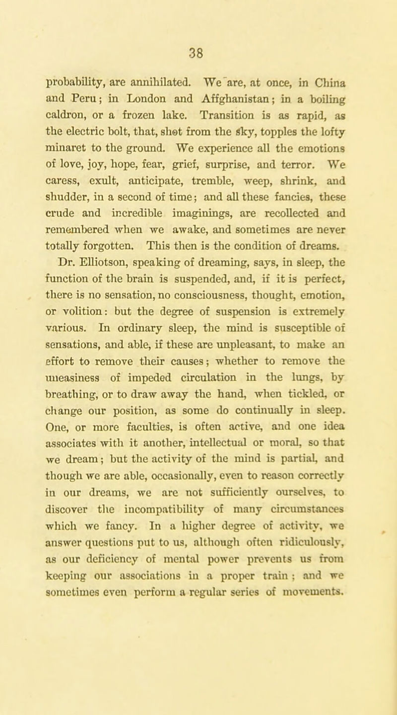 probability, are annihilated. We'are, at once, in China and Peru; in London and Affghanistan; in a boiling caldron, or a frozen lake. Transition is as rapid, as the electric bolt, that, sliet from the sky, topples the lofty minaret to the ground. We e3q)erience all the emotions of love, joy, hope, fear, grief, surprise, and terror. We caress, exult, anticipate, tremble, weep, shrink, and shudder, in a second of time; and all these fancies, these crude and incredible imaginings, are recollected and remembered wlien we awake, and sometimes are never totally forgotten. Tliis then is the condition of dreams. Dr. EUiotson, speaking of dreaming, says, in sleep, the function of the brain is suspended, and, if it is perfect, tliere is no sensation, no consciousness, thought, emotion, or volition: but the degree of suspension is extremely various. In ordinary sleep, the mind is susceptible of sensations, and able, if these are unpleasant, to make an effort to remove their causes; whether ia remove the imeasiness of impeded circulation in the lungs, by breathing, or to draw away the hand, when tickled, or cliange our position, as some do continually in sleep. One, or more faculties, is often active, and one idea associates witli it another, intellectual or moral, so that we dream; but the activity of the mind is partial, and though we are able, occasionally, even to reason correctly in our dreams, we are not sufficiently ourselves, to discover the incompatibiUty of many circumstances wliich we fancy. In a liigher degree of activity, we answer questions put to us, althougli often ridiculously, as our deficiency of mental power prevents us from keeping our associations in a proper train ; .ind we sometimes even perform a regular series of movements.