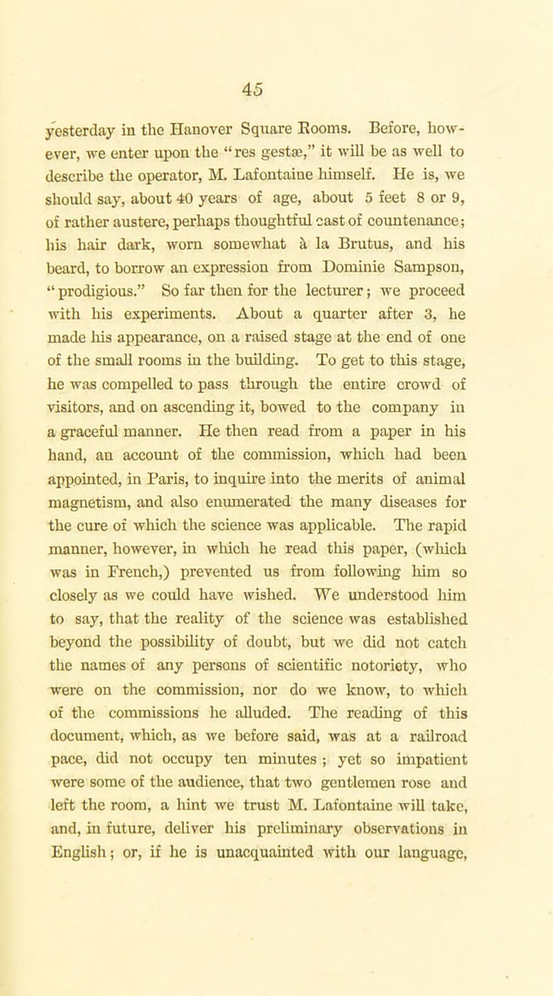 yesterday in the Hanover Square Eooms. Before, how- ever, we enter upon the res gestae, it will be as well to describe the operator, M. Lafontaine himself. He is, we should say, about 40 years of age, about 5 feet 8 or 9, of rather austere, perhaps thoughtful cast of countenance; his hair dark, worn somewhat a la Brutus, and his beard, to borrow an expression from Dominie Sampson,  prodigious. So far then for the lecturer; we proceed with his experiments. About a quarter after 3, he made his appearance, on a raised stage at the end of one of the small rooms in the building. To get to this stage, he was compeUed to pass through the entire crowd of visitors, and on ascending it, bowed to the company in a graceful manner. He then read from a paper in his hand, an accoimt of the commission, which had been appointed, in Paris, to inquire into the merits of animal magnetism, and also enumerated the many diseases for the cure of which the science was applicable. The rapid manner, however, in which he read this paper, (wliich was in French,) prevented us from following him so closely as we could have wished. We understood liim to say, that the reality of the science was established beyond the possibility of doubt, but we did not catch the names of any persons of scientific notoriety, who were on the commission, nor do we know, to which of the commissions he alluded. The reading of this document, which, as we before said, was at a railro.id pace, did not occupy ten minutes ; yet so impatient were some of the audience, that two gentlemen rose and left the room, a liint we trust M. Lafontaine wiU take, and, in future, deliver his preliminary observations in EngUsh; or, if he is unacquamted with our language,