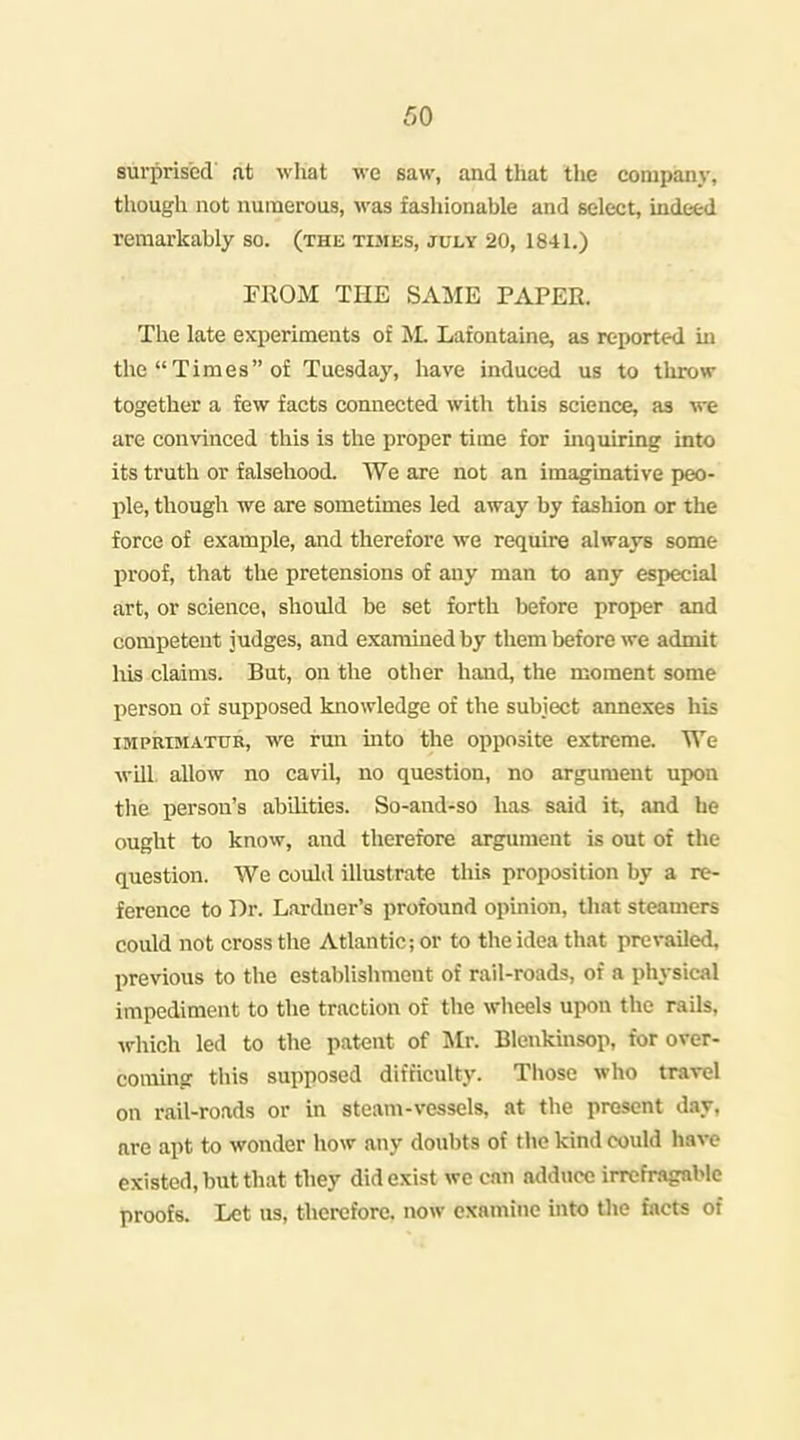 surprised at wliat we saw, and that tlie company, though not numerous, was fashionable and select, indeed remarkably so. (the tkies, july 20, 1841.) rilOM THE SAME PAPER. The late experiments of Lafontaine, as reported ui the Times of Tuesday, have induced us to throw together a few facts connected with this science, aa we are convinced this is the proper time for inquiring into its truth or falsehood. We are not an imaginative peo- ple, though we are sometimes led away by fashion or the force of example, and therefore we require always some proof, that the pretensions of any man to any especial art, or science, should be set forth before proper and competent judges, and examined by them before we admit Ms claims. But, on the other hand, the moment some person of supposed knowledge of the subject annexes his IMPRIMATUR, we run uito the opposite extreme. We will, allow no cavil, no question, no argument upon the person's abilities. So-and-so has said it, and he ought to know, and therefore argument is out of the question. We could illustrate this proposition by a re- ference to Dr. Larduer's profound opinion, tliat steamers could not cross the Atlantic; or to the idea that prevailed, previous to the establishment of rail-roads, of a physical impediment to the traction of the wheels upon the rails, which led to the patent of 'Mr. Blenkinsop, for over- coming this supposed difficulty. Those who trarel on rail-roads or in steam-vessels, at the present day, are apt to wonder how any doubts of the kind could have existed, but that they did exist we can adduce irrefragable proofs. Let us, thci-cfore. now examine uito the facts of