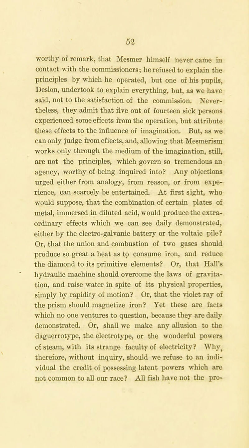 worthy of remark, that Mesmer liimself never came in contact with the commissioners; he refused to explain the principles by which he operated, but one of bis pupils, Deslon, undertook to explain everything, but, as we have said, not to the satisfaction of the commission. Never- theless, they admit that five out of fourteen sick persons experienced some effects from the operation, but attribute these effects to the influence of imagination. But, as we can only judge from effects, and, allowing that Mesmerism works only through the medium of the imagination, still, are not the principles, which govern so tremendous an agency, worthy of being inquired into? Any objections urged either from analogy, from reason, or from expe- rience, can scarcely be entertained. At first sight, who would suppose, that the combination of certain plates of metal, immersed in diluted acid, would produce the extra- ordinary effects which we can see daily demonstrated, either by the electro-galvanic battery or the voltaic pile? Or, that the union and combustion of two gases should produce so great a heat as to consume iron, and reduce the diamond to its primitive elements? Or, that Hall's hydraulic machine should overcome the laws of gra\ita- tion, and raise water in spite of its physical properties, simply by rapidity of motion? Or, that the violet ray of the prism should magnetize iron? Yet these are facts which no one ventiures to question, because they are daily demonstrated. Or, shall we make any allusion to the daguerrotype, the electrotype, or the wonderful powers of steam, with its strange faculty of electricity? Why^ therefore, without inquiry, should we refuse to an indi- vidual the credit of possessing latent jwwers which are not common to all our race? .^Vll fish have not the pro-