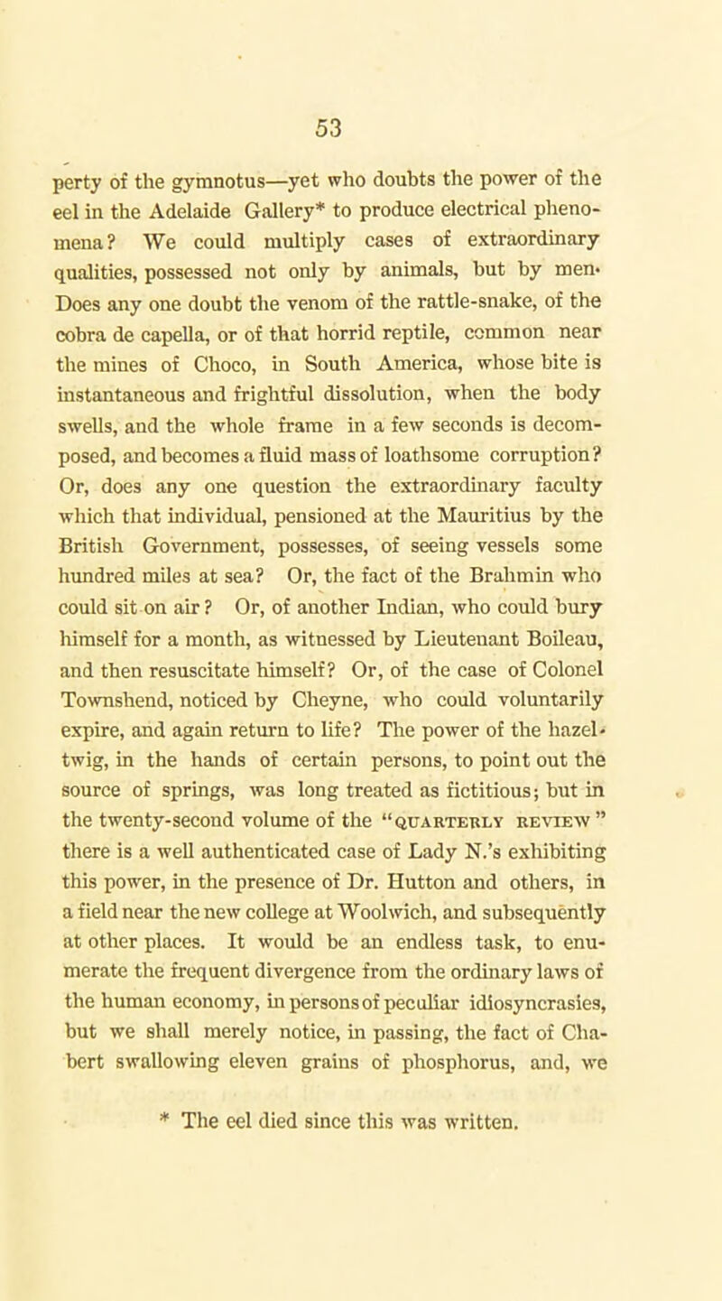 perty of the gyranotus—yet who doubts the power of the eel in the Adelaide Gallery* to produce electrical pheno- mena? We could multiply cases of extraordinary qualities, possessed not only by animals, but by men* Does any one doubt the venom of the rattle-snake, of the cobra de capella, or of that horrid reptile, common near the mines of Choco, in South America, whose bite is instantaneous and frightful dissolution, when the body swells, and the whole frame in a few seconds is decom- posed, and becomes a fluid mass of loathsome corruption? Or, does any one question the extraordinary faculty which that individual, pensioned at the Maxiritius by the British Government, possesses, of seeing vessels some hundred mUes at sea? Or, the fact of the Brahmin who could sit on air ? Or, of another Indian, who could bury himself for a month, as witnessed by Lieutenant Boileau, and then resuscitate himself? Or, of the case of Colonel Townshend, noticed by Cheyne, who could voluntarily expire, and again return to life? The power of the hazel- twig, in the hands of certain persons, to point out the source of springs, was long treated as fictitious; but in the twenty-second volume of the  quarterly EEvaEw there is a well authenticated case of Lady N.'s exhibiting this power, in the presence of Dr. Hutton and others, in a field near the new college at Woolwich, and subsequently at other places. It would be an endless task, to enu- merate the frequent divergence from the ordinary laws of the human economy, m persons of peculiar idiosyncrasies, but we shall merely notice, in passing, the fact of Cha- bert swallowing eleven grains of phosphorus, and, we * The eel died since this was written.