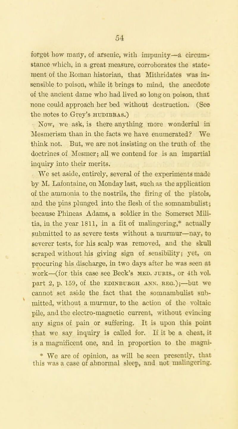 forgot how many, of arsenic, with impunity—a circum- stance whicli, in a great measure, corroborates the state- ment of tlie Roman historian, that Mitliridates was in- sensible to poison, while it brings to mind, the anecdote of the ancient dame who had lived so long on poison, tliat none could approach her bed without destruction. (See the notes to Grey's hudibbas.) Now, we ask, is there anything more wonderful in Mesmerism than in the facts we have enumerated? We thmk not. But, we are not insisting on the truth of the doctrines of Mesmer; all we contend for is an impartial inq[uiry into their merits. We set aside, entirely, several of the experiments made by M. Lafontauie, on Monday last, such as the application of the ammonia to the nostrils, the firmg of the pistols, and the pins plimged into the flesh of the somnambulist; because Phineas Adams, a soldier in the Somerset Mili- tia, in the year 1811, in a fit of malingering,* actually submitted to as severe tests without a murmur—nay, to severer tests, for his scalp was removed, and the skull scraped without liis giving sign of sensibiUty; yet, on procuring his discharge, in two days after he was seen at work—(for this case see Beck's sied. juris., or 4th vol. part 2, p. 159, of the Edinburgh akn. reg.);—but we cannot set aside the fact that the somnambulist sub- * mitted, without a murmur, to the action of the voltaic pile, and the electro-magnetic current, without evincing any signs of pain or suffering. It is upon this point that we say inriuiry is called for. It it be a clieat, it is a magnificent one, and in proportion to the magni- * We are of opinion, as will l>e seen presently, that this was a case of abnormal sleep, and not malingering.