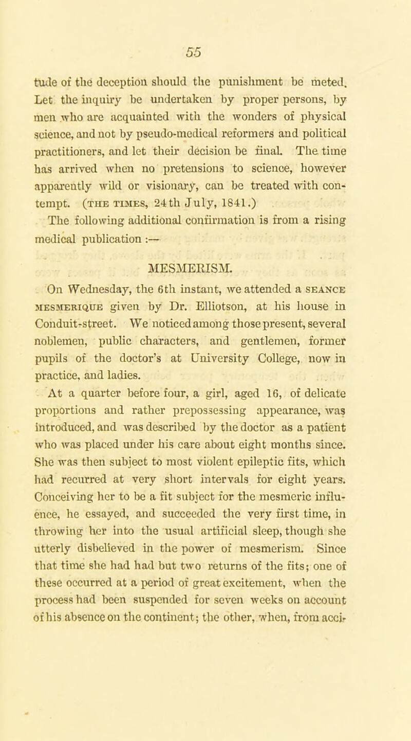 tude of the deception should the punishmeut be meted. Let the iiiquuy be undertaken by proper persons, by men who are acquainted with the wonders of physical science, and not by pseudo-medical reformers and political practitioners, and let then* decision be final. The time has arrived when no pretensions to science, however apparently wild or visionary, can be treated with con- tempt, (the TisiES, 24th July, 1841.) The following additional confirmation is from a rising medical publication:— MESMERISM. On Wednesday, the 6th instant, we attended a seance MESsrERiQUE given by Dr. Elliotson, at his Iiouse in Conduit-street. We noticed among those present, several noblemen, pubUc chai'acters, and gentlemen, former pupils of the doctor's at University College, now in practice, and ladies. At a quarter before four, a girl, aged 16, of delicate proportions and rather prepossessing appearance, was introduced, and was described by tlie doctor as a patient who was placed under his care about eight months since. She was then subject to most violent epileptic fits, which had recurred at very short intervals for eight years. Conceiving her to be a fit subject for the mesmeric influ- ence, he essayed, and succeeded the very first time, in throwing her into the usual artificial sleep, though she utterly disbelieved in the power of mesmerism. Since that time she had had but two returns of the fits; one of these occurred at a period of great excitement, when the process had been suspended for seven weeks on account of his absence on the continent; the other, when, from accir