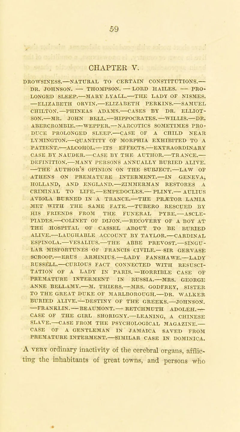 CHAPTER V. DROWSINESS.—NATURAL TO CERTAIN CONSTITUTIONS.— DR. JOHNSON. — THOMPSON. — LORD HAILES. — PRO- LONGED SLEEP.—BIARY LYALL.—THE LADY OF NISSIES. —ELIZABETH ORVIN. ELIZABETH PERKINS. SAMUEL CHILTON.—PHINEAS ADAMS. CASES BY DR. ELLIOT- SON.—MR. JOHN BELL.—HIPPOCRATES.—WILLIS.—DR. ABERCROMBIE. WEPPER.—NARCOTICS SOMETIMES PRO- DUCE PROLONGED SLEEP.—CASE OF A CHILD NEAR LYJIINGTON.—QUANTITY OF MORPHIA EXHIBITED TO A PATIENT.—A.LCOH0L.—ITS EFFECTS. EXTRAORDINARY CASE BY NAUDER.—CASE BY THE AUTHOR.—TRANCE. DEFINITION. MANY PERSONS ANNUALLY BURIED ALFVE. THE author's OPINION ON THE SUBJECT.—LAW OF ATHENS ON PREMATURE INTERMENT. IN GENEVA, HOLLAND, AND ENGLAND. ZIDIMERMAN RESTORES A CRUIINAL TO LIFE.—ESIPEDOCLES.— PLINY. AULIUS ATIOLA BURNED IN A TRANCE.—THE PRAETOR LAMIA MET WITH THE SA3IE FATE.—TUBERO RESCUED BY HIS FRIENDS FROM THE FUNERAL PYRE.—ASCLE- PIADES. COLINET OF DIJON.—RECOVERY OF A BOY AT THE HOSPITAL OF CASSEL ABOUT TO BE BURIED ALIVE.—LAUGHABLE ACCOUNT BY TAYLOR. CARDINAL ESPINOLA.—VESALIUS.—THE ABBE PREVOST. SINGU- LAR MISFORTUNES OF FRANCIS CIVILE.—SIR GERVASE SCROOP.—ERUS ARMINIUS.—LADY FANSHAWE.—LADY RUSSELL. CURIOUS FACT CONNECTED WITH RESUSCI- TATION OF A LADY IN PARIS.—HORRIBLE CASE OF PREJIATURE INTERMENT IN RUSSIA.—MRS. GEORGE ANNE BELLAjSIY. M. THIERS.—SIRS. GODFREY, SISTER TO THE GREAT DUKE OF MARLBOROUGH. DR. WALKER BURIED ALIVE.-^DESTINY OF THE GREEKS.—JOHNSON. —FRANKLIN. BEAUMONT. RETCHMUTH ADOLEH. ^ CASE OF THE GIRL SHORIGNY. LEANING, A CHINESE SLAVE.—CASE FROM THE PSYCHOLOGICAL MAGAZINE. CASE OF A GENTLEMAN IN JAMAICA SAVED FROM PREMATURE INTERMENT. SIMILAR CASE IN DOMINICA. A VERY ordinary inactivity of the cerebral organs, afflic- ting the inhabitants of gi-eat towns, and persons who