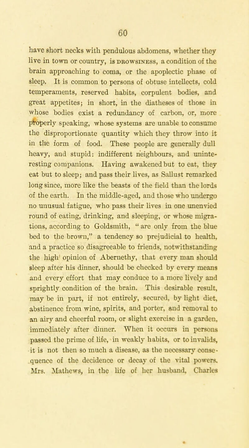 have short necks with pendulous abdomens, whether they live in town or country, is drowsiness, a condition of the brain approaclimg to coma, or the apoplectic phase oi sleep. It is common to persons of obtuse intellects, cold temperaments, reserved habits, corpulent bodies, and great appetites; in short, in the diatheses of those in wliose bodies exist a redundancy of carbon, or, more pi'operly speaking, whose systems are unable to consume the disproportionate quantity which they throw into it in the form of food. These people are generally dull heavy, and stupid: indifferent neighbours, and uninte- resting companions. Having awakened but to eat, they eat but to sleep; and pass their lives, as SaUust remarked long since, more like the beasts of the field than the lords of the earth. In the middle-aged, and those who undergo no unusual fatigue, who pass their hves in one unenvied round of eating, drinking, and sleeping, or whose migra- tions, according to Goldsmith,  are only from the blue bed to the brown, a tendency so prejudicial to health, and a practice so disagreeable to friends, notwithstanding the high' opinion of Abernethy, that every man should sleep after his dinner, should be checked by every means and every effort that may conduce to a more lively and sprightly condition of the brain. TMs desirable result, may be in part, if not entirely, secured, by light diet, abstinence from wine, spirits, and porter, and removal to an airy and cheerful room, or slight exercise in a garden, immediately after dinner. When it occurs in persons passed the prime of hfe, in weakly habits, or to invalids, it is not then so much a disease, as the necessarj' conse- ..quence of the decidence or decay of the vital powers. Mrs. Mathews, in the life of her husband, Charles