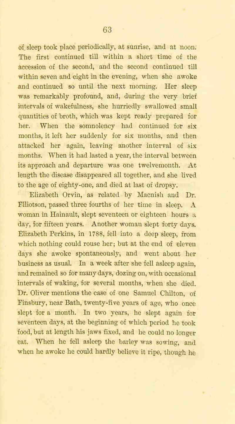 of, sleep took place periodically, at sunrise, and at noon. The first continued till within a short time of the accession of the second, and the second continued till within seven and eight in the evening, when she awoke and continued so until the next morning. Her sleep was remarkably profound, and, during the very brief intervals of wakefulness, she hurriedly swallowed small quantities of broth, which was kept ready prepared for her. When the somnolency had continued for six months, it left her suddenly for six months, and then attacked her again, leaving another interval of six months. When it had lasted a year, the interval between its approach and departvu-e was one twelvemonth. At length the disease disappeared all together, and she lived to the age of eighty-one, and died at last of dropsy. Elizabeth Orvin, as related by Macnish and Dr. FlUotson, passed three fourths of her time in sleep. A woman in Hainault, slept seventeen or eighteen hoiu:s a day, for fifteen years. Another woman slept forty days. Elizabeth Perkins, in 1788, fell into a deep sleep, from which nothing could rouse her; but at the end of eleven days she awoke spontaneously, and went about her business as usual. In a week after she fell asleep again, and remained so for many days, dozing on, with occasional intervals of waking, for several months, when she died. Dr. Oliver mentions the case of one Samuel Chilton, of Finsbury, near Bath, twenty-five years of age, who once slept for a month. In two years, he slept again for seventeen days, at the beginning of which period he took food, but at length his jaws fixed, and he could no longer eat. Wlien he fell asleep the barley was sowing, and when he awoke he could hardly beUeve it ripe, though he