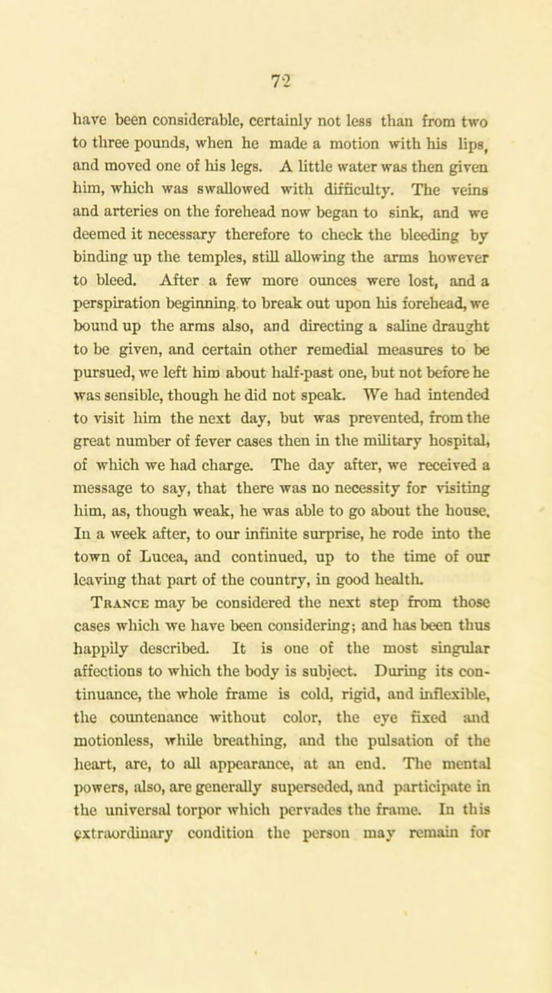 7-2 have been considerable, certainly not less than from two to three pounds, when he made a motion with his lips, and moved one of his legs. A little water was then given him, which was swallowed with difficulty. The veins and arteries on the forehead now began to sink, and we deemed it necessary therefore to check the bleeding by binding up the temples, still allo^ving the arms however to bleed. After a few more oimces were lost, and a perspiration beginning to break out upon his forehead, we bound up the arms also, and directing a saline draught to be given, and certain other remedial measures to be pursued, we left him about half-past one, but not before he was sensible, though he did not speak. We had intended to visit him the next day, but was prevented, from the great number of fever cases then in the mihtary hospital, of which we had charge. The day after, we received a message to say, that there was no necessity for visiting him, as, though weak, he was able to go about the house. In a week after, to our infinite surprise, he rode into the town of Lucea, and continued, up to the time of our leaving that part of the country, in good health. Trance may be considered the next step from those cases which we have been considering; and has been thus happily described. It is one of the most singular affections to wliich the body is subject. During its con- tinuance, the whole frame is cold, rigid, and inflexible, the countenance without color, the eye fixed and motionless, while breathing, and the pulsation of the heart, are, to all appearance, at an end. The mental powers, also, are generally superseded, and participate in the universal torpor which pervades the frame. In this pxtraordiuary condition the person may remain for