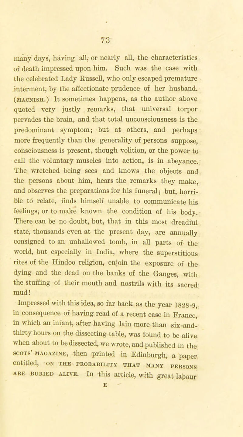 maiiy days, having all, or nearly all, the characteristics of death impressed upon him. Such was the case with tlie celebrated Lady Russell, who only escaped premature interment, by the affectionate prudence of her husband. (macnish.) It sometimes happens, as the author above quoted very justly remarks, that imiversal torpor pervades the brain, and that total unconsciousness is the predominant symptom; but at others, and perhaps more frequently than the generality of persons suppose, consciousness is present, though vohtion, or the power to call the voluntary muscles into action, is in abeyance.; The wretched being sees and knows the objects and the persons about him, hears the remarks they make, and observes the preparations for his funeral; but, horri- ble to relate, finds himself unable to communicate his feeluigs, or to make known the condition of his body. There can be no doubt, but, that in this most dreadful state, thousands even at the present day, are annually consigned to an unhallowed tomb, in all parts of the world, but especially in India, where the superstitious rites of the Hindoo rehgion, enjoin the exposure of the dying and the dead on the banks of the Ganges, with the stuffing of their mouth and nostrils with its sacred mud! Impressed with this idea, so fai- back as the year 1828-9, in consequence of having read of a recent case in Fi-ance, in which an infant, after having lam more than six-and- tliirty hours on the dissecting table, was found to be ahve when about to be dissected, we wrote, and published m the scots' MAGAZixNJi, then prhited in Edinburgh, a paper entitled, ox\ the probability that many persons ARE BURIED ALIVE. In this article, with great labour E