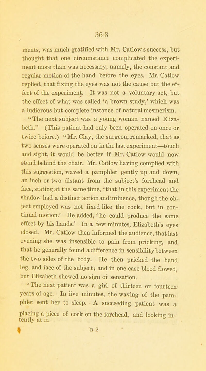 36 3 ments, was much gratified with Mr. Catlow s success, but thought that oue circumstance compHcated the experi- ment more than was necessary, namely, the constant and regular motion of the hand before the eyes. Mr. Catlow rephed, that fixing the eyes was not the cause but the ef- fect of the experiment. It was not a voluntary act, but the effect of what was called 'a brown study,' which was a ludicrous but complete instance of natural mesmerism.  The next subject was a young woman named Eliza- beth. (This patient had only been operated on once or twice before.)  Mr. Clay, the surgeon, remarked, that as two senses were operated on in the last experiment—touch and sight, it would be better if Mr. Catlow would now stand behind the chair. Mr. Catlow having complied with this suggestion, waved a pamphlet gently up and down, an inch or two distant fi'om the subject's forehead and face, stating at the same time, 'that in this experiment the shadow had a distinct action and influence, though the ob- ject employed was not fixed like the cork, but in con- tmual motion.' He added,' he could produce the same effect by his hands. In a few minutes, Elizabeth's eyes closed. Mr. Catlow then informed the audience, that last evening she was insensible to pain from pricking, and that he generally found a difference in sensibility between the two sides of the body. He then pricked the hand leg, and face of the subject; and in one case blood flowed, but Ehzabeth shewed no sign of sensation.  The next patient was a girl of thirteen or fourteen years of age. In five minutes, the waving of the pam- phlet sent her to sleep. A succeeding patient was a placing a piece of cork on the forehead, and looking in- tently at it. 9 R 2 •