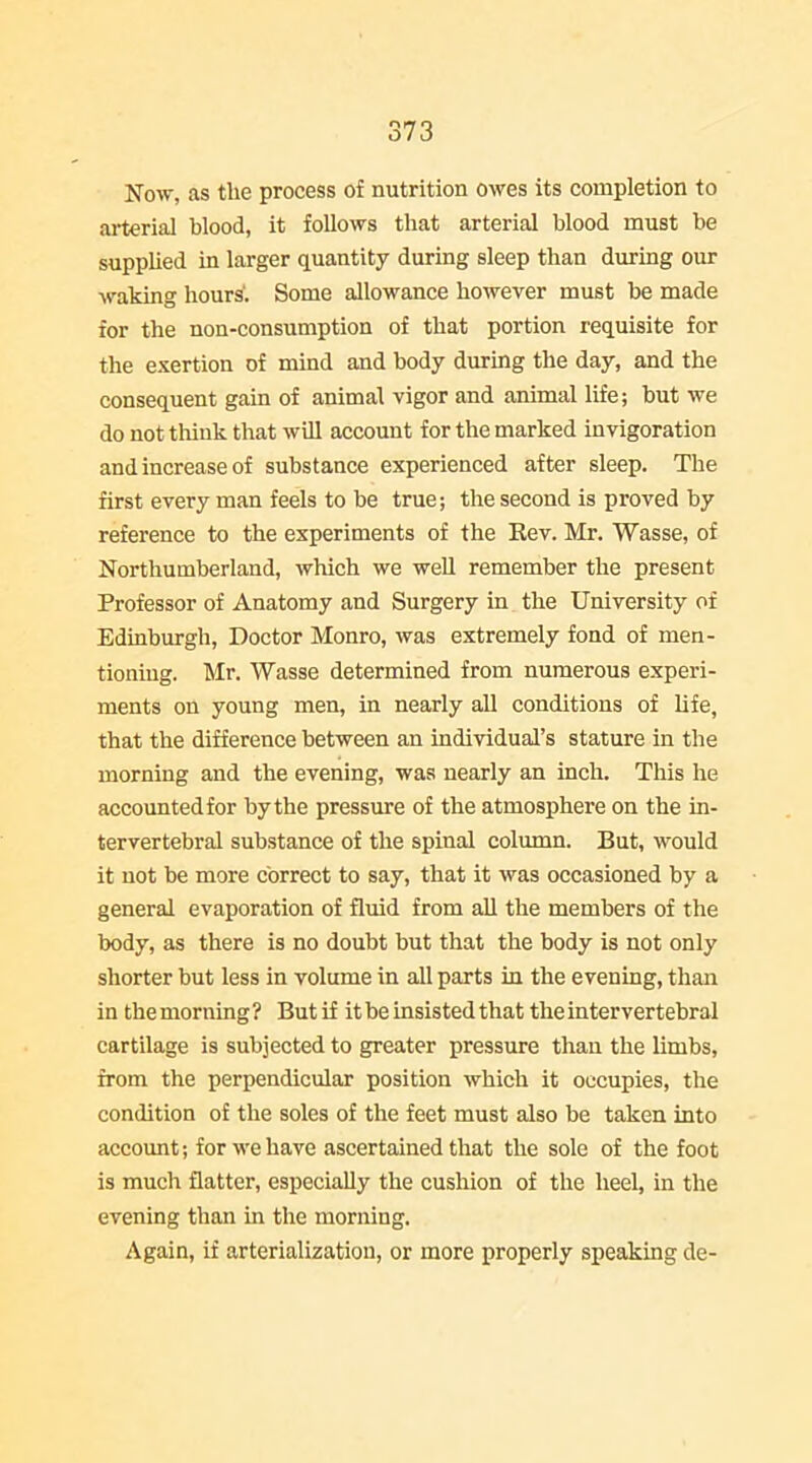 Now, as the process of nutrition owes its completion to ai-terial blood, it follows that arterial blood must be supplied in larger quantity during sleep than during our waking hours'. Some allowance however must be made for the non-consumption of that portion requisite for the exertion of mind and body during the day, and the consequent gain of animal vigor and animal life; but we do not tliink that will account for the marked invigoration and increase of substance experienced after sleep. The first every man feels to be true; the second is proved by reference to the experiments of the Rev. Mr. Wasse, of Northumberland, which we well remember the present Professor of Anatomy and Surgery in the University of Edinburgh, Doctor Monro, was extremely fond of men- tioning. Mr. Wasse determined from numerous experi- ments on young men, in nearly all conditions of life, that the difference between an individual's stature in the morning and the evening, was nearly an inch. This he accounted for by the pressure of the atmosphere on the in- tervertebral substance of the spinal column. But, would it not be more correct to say, that it was occasioned by a general evaporation of fluid from all the members of the body, as there is no doubt but that the body is not only shorter but less in volume in all parts in the evening, than in the morning ? But if it be insisted that the intervertebral cartilage is subjected to greater pressure than the limbs, from the perpendicular position which it occupies, the condition of the soles of the feet must also be taken into account; for we have ascertained that the sole of the foot is much flatter, especially the cushion of the heel, in the evening than in the morning. Again, if arterialization, or more properly speaking de-