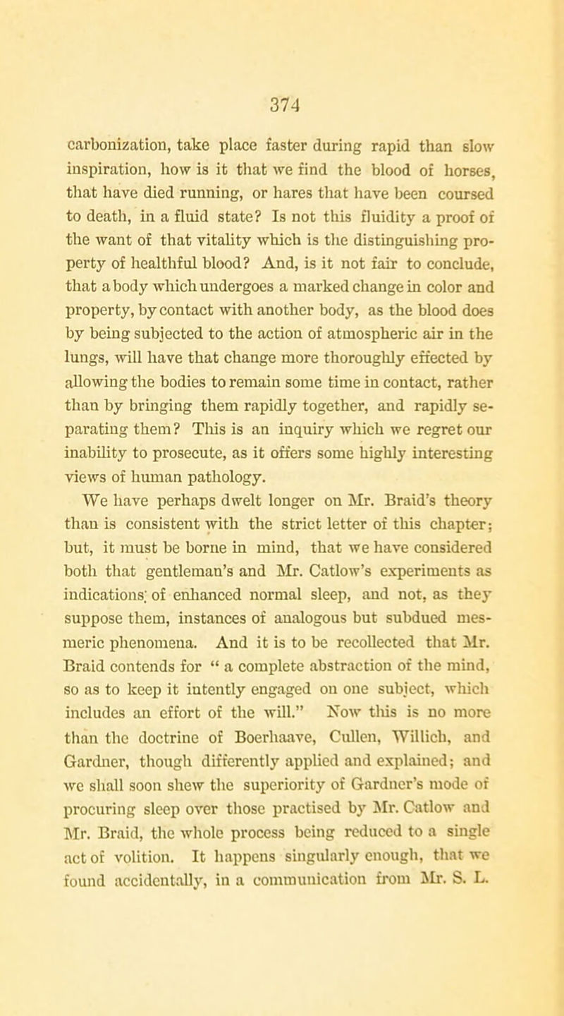 carbonization, take place faster during rapid than slow inspiration, how is it that we find the blood of horses, that have died running, or hares that have been coursed to death, in a fluid state? Is not this fluidity a proof of the want of that vitality which is the distinguishing pro- perty of healthful blood? And, is it not fair to conclude, that a body which undergoes a mai'ked change in color and property, by contact with another body, as the blood does by being subjected to the action of atmospheric air in the lungs, will have that change more thoroughly effected by allowing the bodies to remain some time in contact, rather than by bringing them rapidly together, and rapidly se- parating them? Tliis is an inquiry which we regret our inability to prosecute, as it offers some highly interesting views of human pathology. We have perhaps dwelt longer on Mr. Braid's theory than is consistent with the strict letter of this chapter; but, it must be borne in mind, that we have considered both that gentleman's and !Mr. Catlow's experiments as indications; of enlianced normal sleep, and not, as they suppose them, instances of analogous but subdued mes- meric phenomena. And it is to be recollected that Mr. Braid contends for  a complete abstraction of the mind, so as to keep it intently engaged on one subject, wliich includes an effort of the will. Now tliis is no more than the doctrine of Boerhaave, Cullen, Willich, and Gardner, though differently applied and explained; and we shall soon shew the superiority of Gardner's mode of procuring sleep over those practised hy Mr. Catlow and Mr. Braid, the whole process being reduced to a single act of volition. It happens singularly enough, that we found accidentally, in a communication from Mr. S. L.