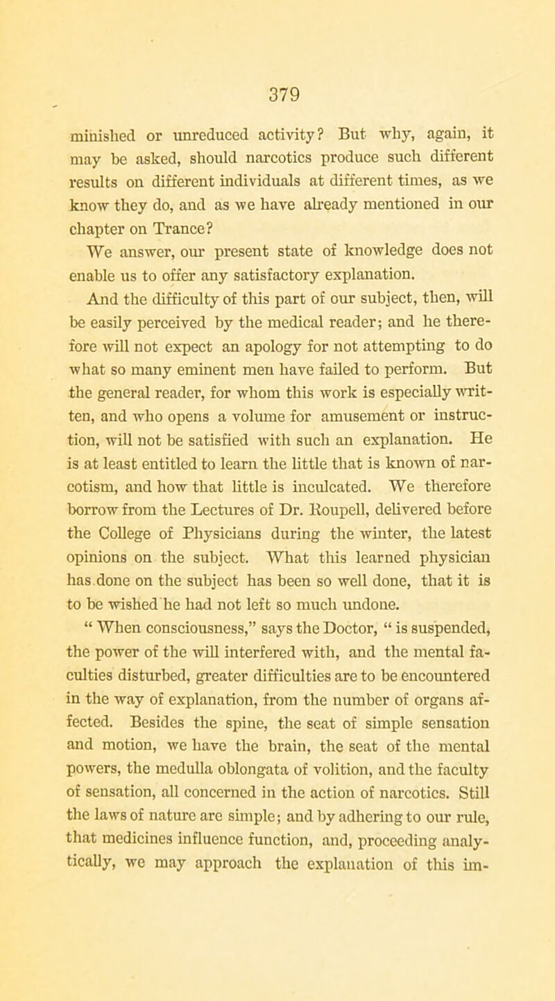 miuished or unrediiced activity? But why, again, it may be asked, should narcotics produce such different results on different individuals at different times, as we know they do, and as we have akeady mentioned in our chapter on Trance? We answer, oiu- present state of knowledge does not enable us to offer any satisfactory explanation. And the difficulty of this part of our subject, then, will be easily perceived by the medical reader; and he there- fore will not expect an apology for not attempting to do what so many eminent men have failed to perform. But the general reader, for whom this work is especially vrrit- ten, and who opens a volume for amusement or instruc- tion, will not be satisfied with such an explanation. He is at least entitled to learn the little that is known of nar- cotism, and how that little is inculcated. We therefore borrow from the Lectures of Dr. lioupell, delivered before the College of Physicians during the winter, the latest opinions on the subject. What this learned physician has done on the subject has been so well done, that it is to be wished'he had not left so much undone.  When consciousness, says the Doctor,  is suspended, the power of the ^vill interfered with, and the mental fa- culties disturbed, greater difficulties are to be encountered in the way of explanation, from the number of organs af- fected. Besides the spine, the seat of simple sensation and motion, we have the brain, the seat of the mental powers, the medulla oblongata of volition, and the faculty of sensation, all concerned in the action of narcotics. Still the laws of nature are simple; and by adhering to our rule, that medicines influence function, and, proceeding analy- tically, we may approach the explanation of this im-